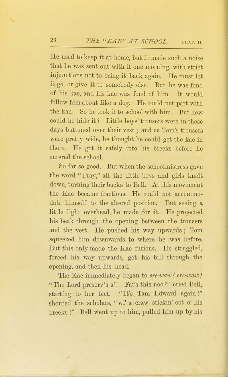 THE  KAE A T SCHOOL. chap. ir. He used to keep it at home, but it made such a noise that he was sent out with it one morning, with strict injunctions not to bring it back again. He must let it go, or give it to somebody else. But he was fond of his kae, and his kae was fond of him. It would follow him about like a dog. He could not part with the kae. So he took it to school with him. But how could he hide it ? Little boys' trousers were in those days buttoned over their vest; and as Tom's trousers were pretty wide, he thought he cotdd get the kae in there. He got it safely into his breeks before he entered the school. So far so good. But when the schoolmistress gave the word  Pray, all the little boys and girls knelt down, turning their backs to Bell. At this movement the Kae became fractious. He could not accommo- date himself to the altered position. But seeing a little light overhead, he made for it. He projected his beak through the opening between the trousers and the vest. He pushed his way upwards ; Tom squeezed him downwards to where he was before. But this only made the Kae furious. He struggled, forced his way upwards, got his bill through the opening, and then his head. The Kae immediately began to cre-waw! cre-ioaw! The Lord preserv's a'! Fat's this noo? cried BeU, starting to her feet. It's Tarn Edward again! shouted the scholars,  wi' a craw stickin' oot o' his breeks ! Bell went up to him, pulled him up by his