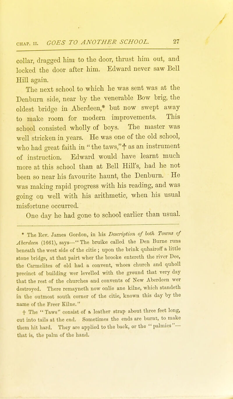 collar, dragged him to the door, thrust him out, and locked the door after him. Edward never saw Bell Hill again. The next school to which he was sent was at the Denburn side, near by the venerable Bow brig, the oldest bridge in Aberdeen,* but now swept away to make room for modern improvements. This school consisted wholly of boys. The master was well stricken in years. He was one of the old school, who had great faith in  the taws,t as an instrument of instruction. Edward would have learnt much more at this school than at Bell Hill's, had he not been so near his favourite haunt, the Denburn. He was making rapid progress with his reading, and was going on well with his arithmetic, when his usual misfortune occurred. One day he had gone to school earlier than usual. * The Rev. James Gordon, in his Description of both Towns of Aberdeen (1661), says—The bruike called the Den Burne runs beneath the west side of the citie ; upon the brink quhairolT a little stone bridge, at that pairt wher the brooke entereth the river Dee, the Carmelites of old had a convent, whoes church and quholl precinct of building wer levelled with the ground that very day that the rest of the churches and convents of New Aberdeen wer destroyed. There remayneth now onlie ane kilne, which standeth in the outmost south comer of the citie, known this day by the name of the Freer Kilne. t The  Taws consist of a leather strap about three feet long, cut into tails at the end. Sometimes the ends are burnt, to make them hit hard. They are applied to the back, or the  palmies — that is, the palm of the hand.