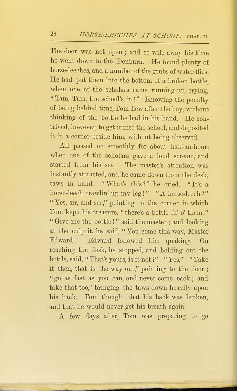 HORSE-LEECHES AT SCHOOL. CHAP. II. The door was not open; and to wile away his time he went down to the Denburn. He found plenty of horse-leeches, and a number of the grubs of water-flies. He had put them into the bottom of a broken bottle, when one of the scholars came running up, crying,  Tam, Tam, the school's in! Knowing the penalty of being behind time, Tom flew after the boy, without thinking of the bottle he had in his hand. He con- trived, however, to get it into the school, and deposited it in a corner beside him, without being observed. All passed on smoothly for about half-an-hour, when one of the scholars gave a loud scream, and started from his seat. The master's attention was instantly attracted, and he came down from the desk, taws in hand. What's this? he cried. It's a horse-leech crawlin' up my leg! A horse-leech 1  Yes, sir, and see, pointing to the corner in which Tom kept his treasure, there's a bottle fu' o' them!  Give me the bottle ! said the master ; and, looking at the culprit, he said,  You come this way. Master Edward! Edward followed him quaking. On reaching the desk, he stopped, and holding out the bottle, said,  That's yours, is it not 1  Yes.  Take it then, that is the way out, pointing to the door ;  go as fast as you can, and never come back; and take that too, bringing the taws down heavily upon his back. Tom thought that his back was broken, and that he would never get his breath again. A few days after, Tom was preparing to go