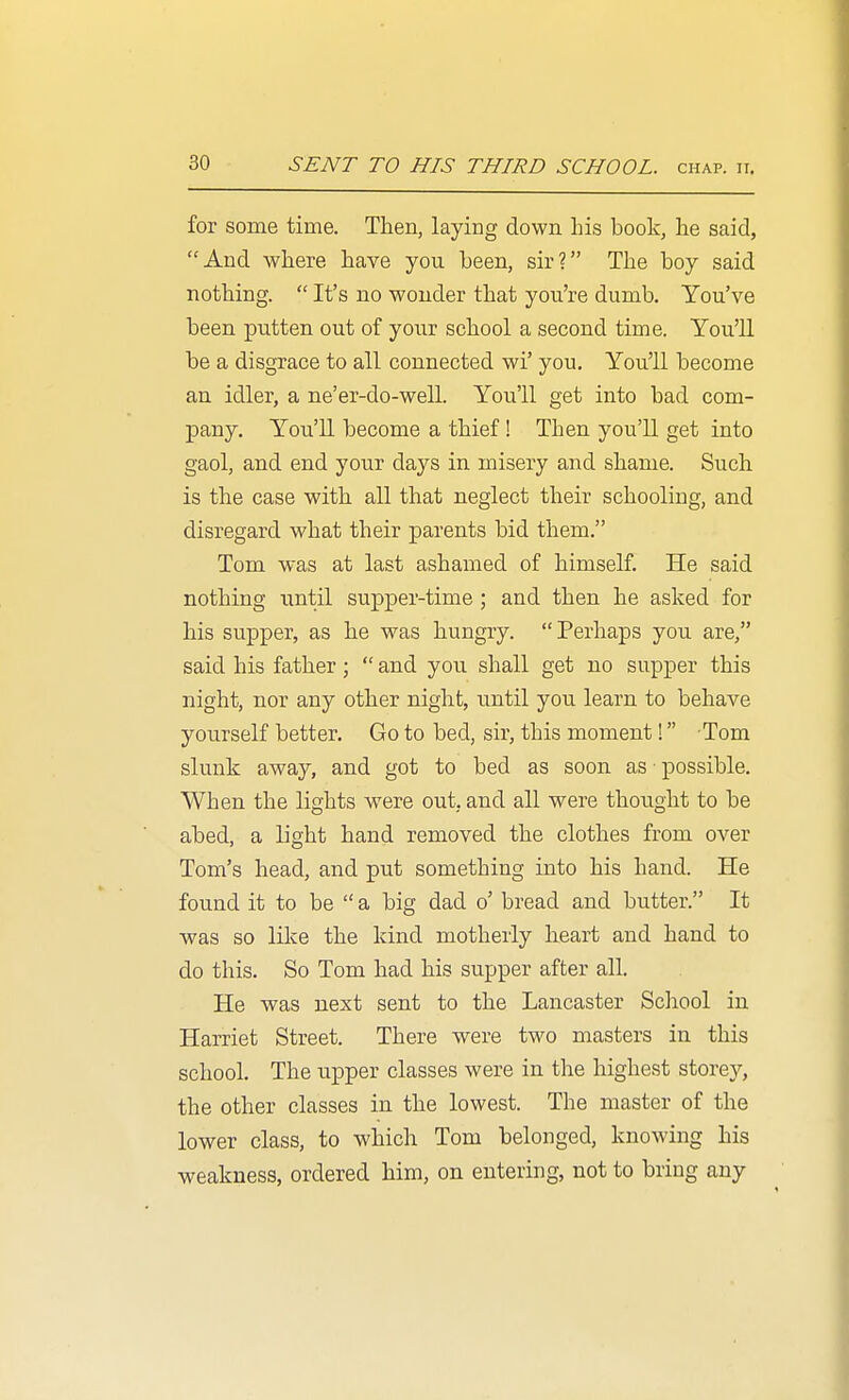 for some time. Then, laying down his book, he said, And where have you been, sir? The boy said nothing.  It's no wonder that you're dumb. You've been putten out of your school a second time. You'll be a disgrace to all connected wi' you. You'll become an idler, a ne'er-do-well. You'll get into bad com- pany. You'll become a thief ! Then you'U get into gaol, and end your days in misery and shame. Such is the case with all that neglect their schooling, and disregard what their parents bid them. Tom was at last ashamed of himself. He said nothing until supper-time; and then he asked for his supper, as he was hungry. Perhaps you are, said his father;  and you shall get no supper this night, nor any other night, until you learn to behave yourself better. Go to bed, sir, this moment! Tom slunk away, and got to bed as soon as possible. When the lights were out, and all were thought to be abed, a light hand removed the clothes from over Tom's head, and put something into his hand. He found it to be  a big dad o' bread and butter. It was so lilce the kind motheiiy heart and hand to do this. So Tom had his supper after all. He was next sent to the Lancaster School in Harriet Street. There were two masters in this school. The upper classes were in the highest storey, the other classes in the lowest. The master of the lower class, to which Tom belonged, knowing his weakness, ordered him, on entering, not to bring any