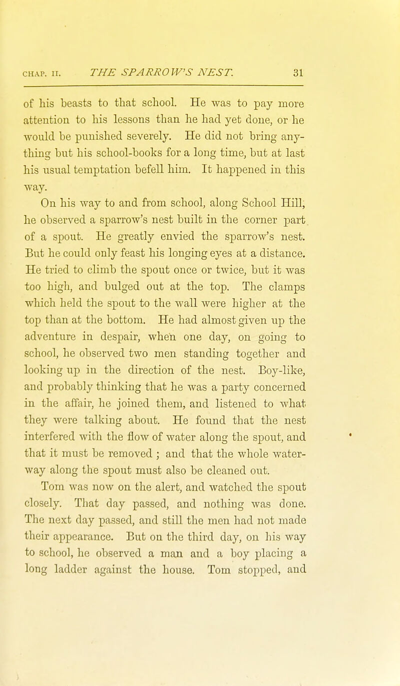 of his beasts to that school. He was to pay more attention to his lessons than he had yet done, or he would be punished severely. He did not bring any- thing but his school-books for a long time, but at last his usual temptation befell him. It happened in this way. On his way to and from school, along School Hill, he observed a sparrow's nest built in the corner part, of a spout. He greatly envied the sparrow's nest. But he could only feast his longing eyes at a distance. He tried to cHmb the spout once or twice, but it was too high, and bulged out at the top. The clamps which held the spout to the wall were higher at the top than at the bottom. He had almost given up the adventure in despair, when one day, on going to school, he observed two men standing together and looking up in the direction of the nest. Eoy-like, and probably thinking that he was a party concerned in the affair, he joined them, and listened to what they were talking about. He found that the nest interfered with the flow of water along the spout, and that it must be removed ; and that the whole water- way along the spout must also be cleaned out. Tom was now on the alert, and watched the spout closely. That day passed, and nothing was done. The next day passed, and still the men had not made their appearance. But on the third day, on his way to school, he observed a man and a boy placing a long ladder against the house. Tom stopped, and