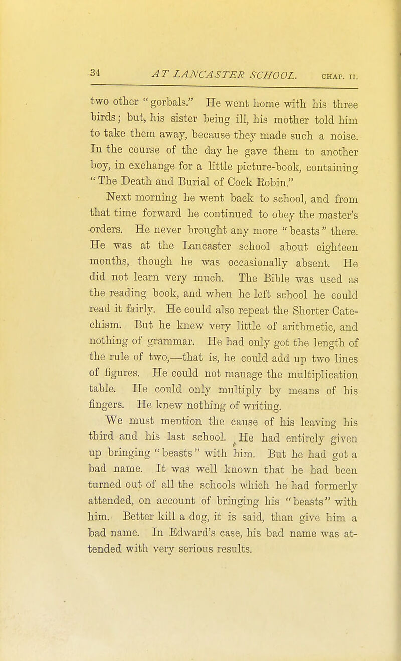 two other gorbals. He went home with his three birds; but, his sister being ill, his mother told him to take them away, because they made such a noise. In the course of the day he gave them to another boy, in exchange for a little picture-book, containing  The Death and Burial of Cock Eobin. ISText morning he went back to school, and from that time forward he continued to obey the master's •orders. He never brought any more  beasts  there. He was at the Lancaster school about eishteen months, though he was occasionally absent. He did not learn very much. The Bible was used as the reading book, and when he left school he could read it fairly. He could also repeat the Shorter Cate- chism. But he knew very little of arithmetic, and nothing of grammar. He had only got the length of the rule of two,—that is, he could add up two lines of figures. He could not manage the multiplication table. He could only multiply by means of his fingers. He knew nothing of writing. We must mention the cause of his leaving his third and his last school. ^He had entirely given up bringing  beasts  with him. But he had got a bad name. It was well known that he had been turned out of all the schools which he had formerly attended, on account of bringing his beasts with him. Better kill a dog, it is said, than give him a bad name. In Edward's case, his bad name was at- tended with veiy serious I'esults.