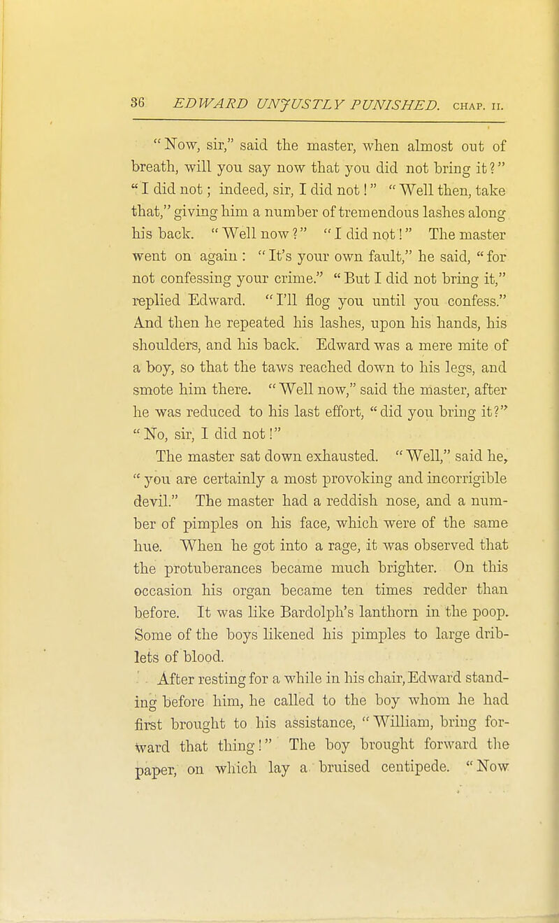  Now, sir, said tlie master, when almost out of breath, will you say now that you did not bring iti  I did not; indeed, sir, I did not!  Well then, take that, giving him a number of tremendous lashes along his back.  Well now? I did not! The master went on again :  It's your own fault, he said,  for not confessing your crime.  But I did not bring it, replied Edward. I'll flog you until you confess. And then he repeated his lashes, upon his hands, his shoulders, and his back. Edward was a mere mite of a boy, so that the taws reached down to his legs, and smote him there.  Well now, said the master, after he was reduced to his last effort, did you bring it? No, sir, I did not! The master sat down exhausted.  Well, said he,  you are certainly a most provoking and incorrigible devil. The master had a reddish nose, and a num- ber of pimples on his face, which were of the same hue. When he got into a rage, it was observed that the protuberances became much brighter. On this occasion his organ became ten times redder than before. It was like Bardolph's lanthorn in the poop. Some of the boys likened his pimples to large drib- lets of blood. After resting for a while in his chair, Edward stand- ing before him, he called to the boy whom he had first brought to his assistance,  William, bring for- ward that thing! The boy brought forward the paper, on which lay a bruised centipede. Now