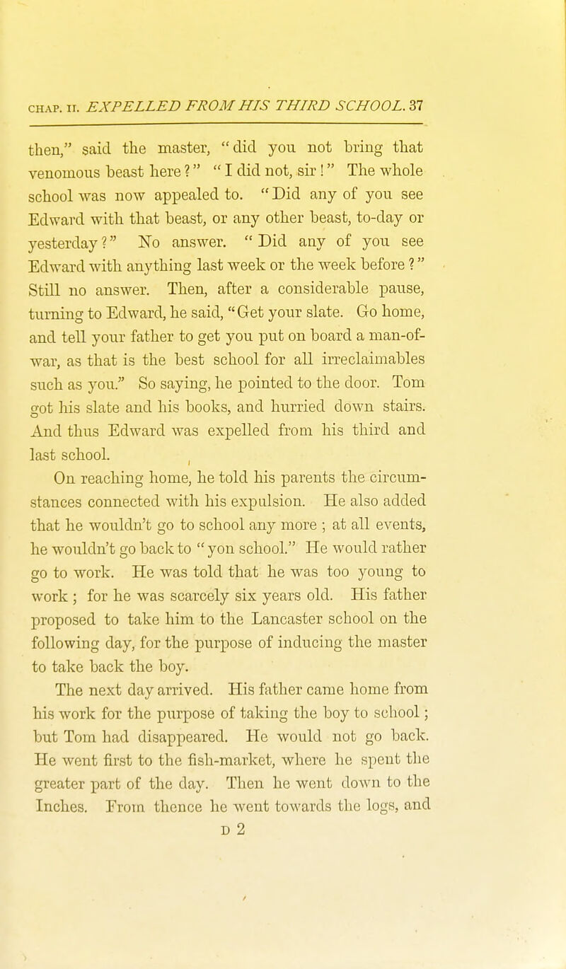 then, said the master, did you not bring that venomous beast here? I did not, sir! The whole school was now appealed to.  Did any of you see Edward with that beast, or any other beast, to-day or yesterday ? No answer.  Did any of you see Edward with anything last week or the week before ? Still no answer. Then, after a considerable pause, turning to Edward, he said,  Get your slate. Go home, and tell your father to get you put on board a man-of- war, as that is the best school for all irreclaimables such as you. So saying, he pointed to the door. Tom got his slate and his books, and hurried down stairs. And thus Edward was expelled from his third and last school. I On reaching home, he told his parents the circum- stances connected with his expulsion. He also added that he wouldn't go to school any more ; at all events, he wouldn't go back to  yon school. He would rather go to work. He was told that he was too young to work ; for he was scarcely six years old. His father proposed to take him to the Lancaster school on the following day, for the purpose of inducing the master to take back the boy. The next day arrived. His father came home from his work for the purpose of taking the boy to school; but Tom had disappeared. He would not go back. He went first to the fish-market, where he spent the greater part of the day. Then he went down to the Inches. Erom thence he went towards the logs, and D 2 /