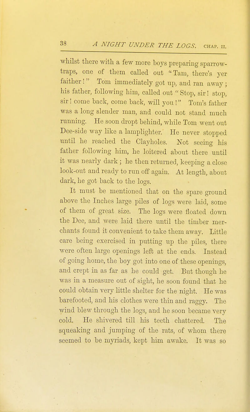 A NIGHT UNDER THE LOGS. chap. ii. whilst there with a few more boys preparing spaiTow- traps, one of them called out Tam, there's yer faither!  Tom immediately got up, and ran away ; his father, following him, called out  Stop, sir! stop, sir! come back, come back, will you! Tom's father was a long slender man, and could not stand much running. He soon dropt behind, while Tom went out Dee-side way like a lamplighter. He never stopped until he reached the Clayholes. Not seeing his father following him, he loitered about there until it was nearly dark ; he then returned, keeping a close look-out and ready to run off again. At length, about dark, he got back to the logs. It must be mentioned that on the spare ground above the Inches large piles of logs were laid, some of them of great size. The logs were floated down the Dee, and were laid there until the timber mer- chants found it convenient to take them away. Little care being exercised in putting up the piles, there were often large openings left at the ends. Instead of going home, the boy got into one of these openings, and crept in as far as he could get. But though he was in a measure out of sight, he soon found that he could obtain very little shelter for the night. He was barefooted, and his clothes were thin and raggy. The wind blew through the logs, and he soon became very cold. He shivered till his teeth chattered. The squeaking and jumping of the rats, of whom there seemed to be myriads, kept him awake. It was so