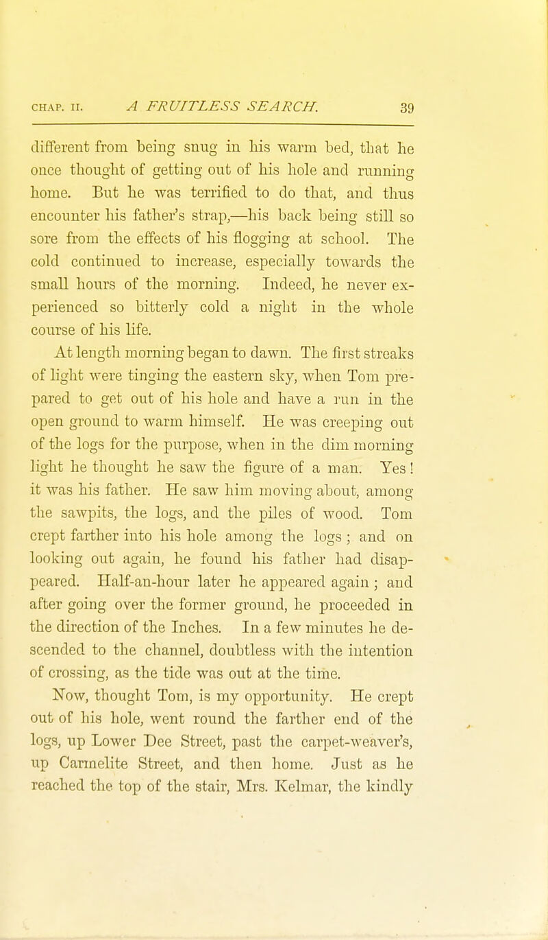 dififerent from being snug in his warm bed, that he once thought of getting out of his hole and running home. But he was terrified to do that, and thus encounter his father's strap,—his back being still so sore from the effects of his flogging at school. The cold continued to increase, especially towards the small hours of the morning. Indeed, he never ex- perienced so bitterly cold a night in the whole course of his life. At length morning began to dawn. The first streaks of light were tinging the eastern sky, when Tom pre- pared to get out of his hole and have a run in the open ground to warm himself. He was creeping out of the logs for the purpose, when in the dim morning light he thought he saw the figure of a man. Yes! it was his father. He saw him movins; about, among the sawpits, the logs, and the piles of wood. Tom crept farther into his hole among the logs ; and on looking out again, he found his father had disap- peared. Half-an-hour later he appeared again ; and after going over the former ground, he proceeded in the direction of the Inches. In a few minutes he de- scended to the channel, doubtless with the intention of crossing, as the tide was out at the time. Now, thought Tom, is my opportunity. He crept out of his hole, went round the farther end of the logs, up Lower Dee Street, past the carpet-weaver's, up Carmelite Street, and then home. Just as he reached the top of the stair, Mrs. Kelmar, the kindly