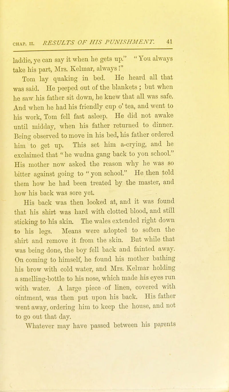 laddie, ye can say it when lie gets up.  You always take liis part, Mrs. Kelmar, always ! Tom lay quaking in bed. He heard all that was said. He peeped out of the blankets ; but when he saw his father sit down, he knew that all was safe. And when he had his friendly cup o' tea, and went to his work, Tom fell fast asleep. He did not awake until midday, when his father returned to dinner. Beino- observed to move in his bed, his father ordered him to get up. This set him a-crying, and he exclaimed that  he wudna gang back to yon school. His mother now asked the reason why he was so bitter against going to  yon school. He then told them how he had been treated by the master, and how his back was sore yet. His back was then looked at, and it was found that his shirt was hard with clotted blood, and still sticking to his skin. The wales extended right down to his legs. Means were adopted to soften the shirt and remove it from the skin. But while that was being done, the boy fell back and fainted away. On coming to himself, he found his mother bathing his brow with cold water, and Mrs. Kelmar holding a smelling-bottle to his nose, which made his eyes run with water. A large piece of linen, covered with ointment, was then put upon his back. His father went away, ordering him to keep the house, and not to go out that day. Whatever may have passed between his parents