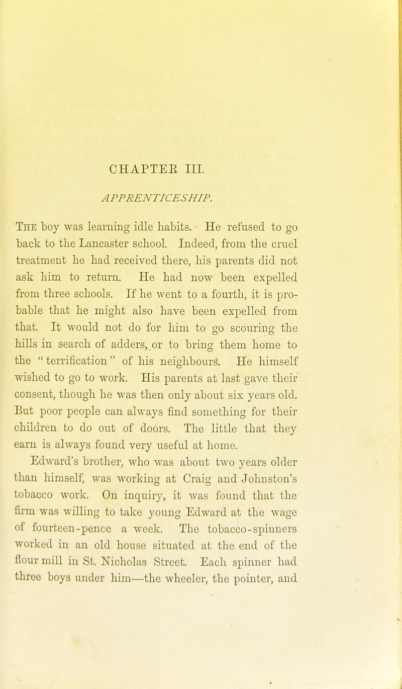 CHAPTEE III. APPRENTICESHIP. The boy was learning idle habits. He refused to go back to the Lancaster school. Indeed, from the cruel treatment he had received there, his parents did not ask him to return. He had now been expelled from three schools. If he went to a fourth, it is pro- bable that he might also have been expelled from that. It would not do for him to go scouring the hills in search of adders, or to bring them home to the  terrification  of his neighbours. He himself wished to go to work. His parents at last gave their consent, though he was then only about six years old. But poor people can always find something for their children to do out of doors. The little that they earn is always found very useful at home. Edward's brother, who was about two years older than himself, was working at Craig and Johnston's tobacco work. On inquiry, it was found that the firm was willing to take young Edward at the wage of fourteen-pence a week. The tobacco-spiuners worked in an old house situated at the end of the flour mill in St. Nicholas Street. Each spinner had three boys under him—the wheeler, the pointer, and