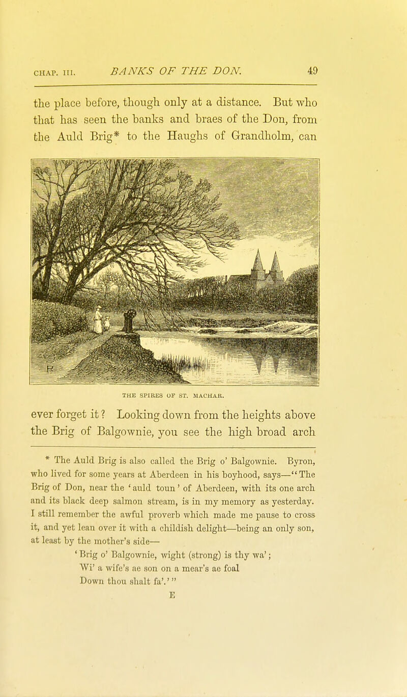 CHAP. III. the place before, though only at a distance. But who that has seen the banks and braes of the Don, from the Auld Brig* to the Haughs of Grandholm, can THE SPIRES OF ST. IIACHAK. ever forget it ? Looking down from the heights above the Brig of Balgownie, you see the high broad arch * The Auld Brig is also called the Brig o' Balgownie. Byron, who lived for some years at Aberdeen in his boyhood, says—The Brig of Don, near the ' auld toun' of Aberdeen, with its one arch and its black deep salmon stream, is in my memory as yesterday. I still remember the awful proverb which made me pause to cross it, and yet lean over it with a childish delight—being an only son, at least by the mother's side— ' Brig o' Balgownie, wight (strong) is thy wa'; Wi' a wife's ae son on a mear's ae foal Down thou Shalt fa'.' E