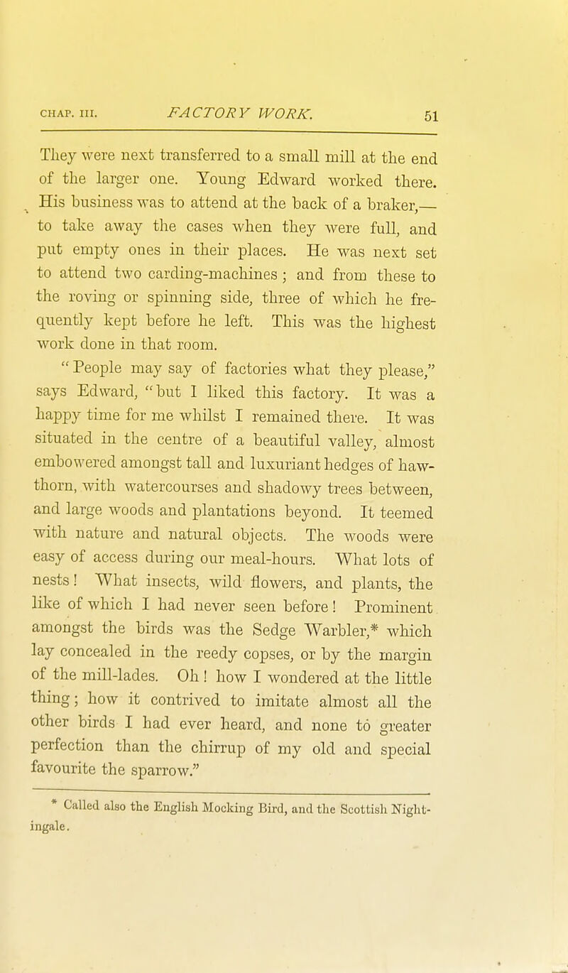 Tliey were next transferred to a small mill at the end of the larger one. Young Edward worked there. His business was to attend at the back of a braker, to take away the cases when they were full, and put empty ones in their places. He was next set to attend two carding-machines ; and from these to the roving or spinning side, three of which he fre- quently kept before he left. This was the highest work done in that room.  People may say of factories what they please, says Edward, but I liked this factory. It was a happy time for me whilst I remained there. It was situated in the centre of a beautiful valley, almost embowered amongst tall and luxuriant hedges of haw- thorn, with watercourses and shadowy trees between, and large woods and plantations beyond. It teemed with nature and natural objects. The woods were easy of access during our meal-hours. What lots of nests! What insects, wild flowers, and plants, the like of which I had never seen before! Prominent amongst the birds was the Sedge Warbler,* which lay concealed in the reedy copses, or by the margin of the mill-lades. Oh ! how I wondered at the little thing; how it contrived to imitate almost all the other birds I had ever heard, and none to neater perfection than the chirrup of my old and special favourite the sparrow. • Called also the English Mocking Bird, and the Scottish Night- ingale .