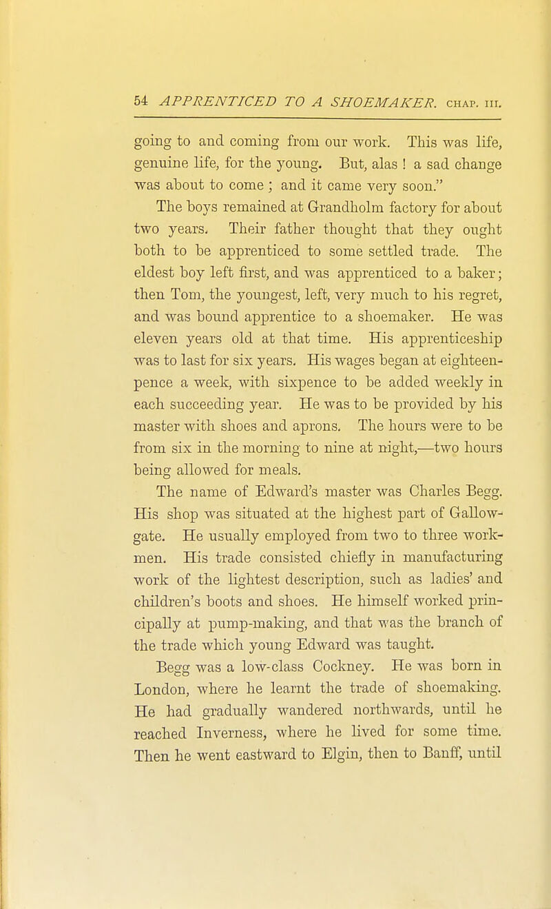 going to and coming from our work. This was life, genuine life, for the young. But, alas ! a sad change was about to come ; and it came very soon. The boys remained at Grandholm factory for about two years- Their father thought that they ought both, to be apprenticed to some settled trade. The eldest boy left fii'st, and was apprenticed to a baker; then Tom, the youngest, left, very much to his regret, and was bound ap|)rentice to a shoemaker. He was eleven years old at that time. His apprenticeship was to last for six years. His wages began at eighteen- pence a week, with, sixpence to be added weekly in each succeeding year. He was to be provided by bis master with shoes and aprons. The hours were to be from six in the morning to nine at night,—two hours being allowed for meals. The name of Edward's master was Charles Begg. His shop was situated at the highest part of Gallow- gate. He usually employed from two to three work- men. His trade consisted chiefly in manufacturing work of the lightest description, such as ladies' and children's boots and shoes. He himself worked prin- cipally at pump-making, and that was the branch of the trade which young Edward was taught. Begg was a low-class Cockney. He was born in London, where he learnt the trade of shoemaking. He had gradually wandered northwards, until he reached Inverness, where he lived for some time. Then he went eastward to Elgin, then to Banff, until