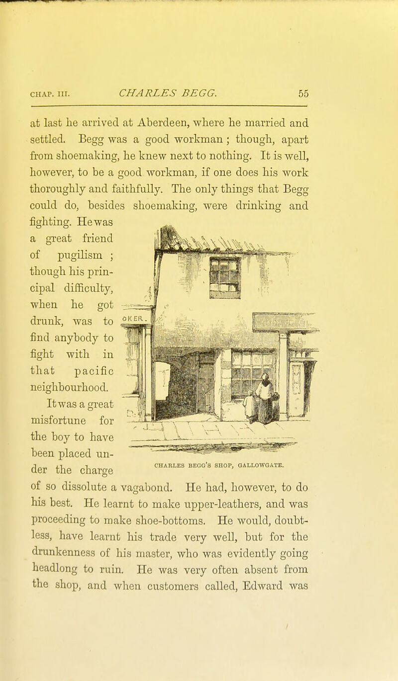 at last lie arrived at Aberdeen, where he married and settled. Begg was a good workman ; though, apart from shoemaking, he knew next to nothing. It is well, however, to be a good workman, if one does his work thoroughly and faithfully. The only things that Begg could do, besides shoemaking, were drinking and fighting. He was a great friend of pugilism ; though his prin- cipal difficulty, when he got drunk, was to find anybody to fight with in that pacific neighbourhood. It was a great misfortune for the boy to have been placed un- der the charge of so dissolute a vagabond. He had, however, to do his best. He learnt to make upper-leathers, and was proceeding to make shoe-bottoms. He would, doubt- less, have learnt his trade very well, but for the drunkenness of his master, who was evidently going headlong to ruin. He was very often absent from the shop, and when customers called, Edward was CHARLES BEOG'S SHOP, OALLOWQATE.