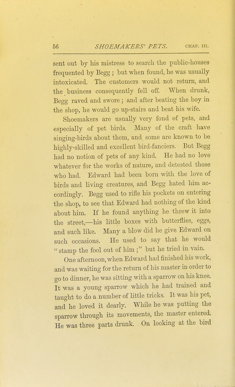 sent out by his mistress to search the public-houses frequented by Begg ; but when found, he was usually intoxicated. The customers would not return, and the business consequently fell off. When drunk, Begg raved and swore ; and after beating the boy in the shop, he would go up-stairs and beat his wife. Shoemakers are usually very fond of pets, and especially of pet birds. Many of the craft have singing-birds about them, and some are known to be highly-skilled and excellent bird-fanciers. But Begg had no notion of pets of any kind. He had no love whatever for the works of nature, and detested those who had. Edward had been born with the love of birds and living creatures, and Begg hated hun ac- cordingly. Begg used to rifle his pockets on entering the shop, to see that Edward had nothing of the kind about him. If he found anything he threw it into the street,—his little boxes with butterflies, eggs, and such like. Many a blow did he give Edward on such occasions. He used to say that he would  stamp the fool out of him ; but he tried in vain. One afternoon, when Edward had finished his work, and was waiting for the return of his master in order to go to dinner, he was sitting with a sparrow on his knee. It was a young sparrow which he had trained and taught to do a number of little tricks. It was his pet, and°he loved it dearly. While he was putting the sparrow through its movements, the master entered. He was three parts drunk. On looking at the bird