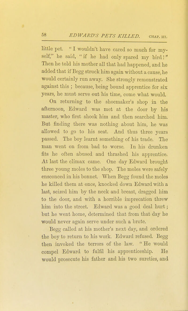 little pet.  I wouldn't have caved so mucli for my- self/' he said,  if he had only spared my bird! Then he told his mother all that had happened, and he added that if Begg struck him again without a cause, he would certainly run away. She strongly remonstrated against this ; because, being bound apprentice for six years, he must serve out his time, come what would. On returning to the shoemaker's shop in the afternoon, Edward was met at the door by his master, who first shook him and then searched him. But finding there was nothing about him, he was allowed to go to his seat. And thus three years passed. The boy learnt something of his trade. The man went on from bad to worse. In his drunken fits he often abused and thrashed his apprentice. At last the climax came. One day Edward brought three young moles to the shop. The moles were safely ensconced in his bonnet. When Begg found the moles he killed them at once, knocked down Edward with a last, seized him by the neck and breast, dragged him to the door, and with a horrible imprecation threw him into the street. Edward was a good deal hurt; but he went home, determined that from that day he would never again serve under such a brute. Begg called at his mother's next day, and ordered the boy to return to his work. Edward refused. Begg then invoked the terrors of the law.  He would compel Edward to fulfil his apprenticeship. He would prosecute his father and his two sureties, and