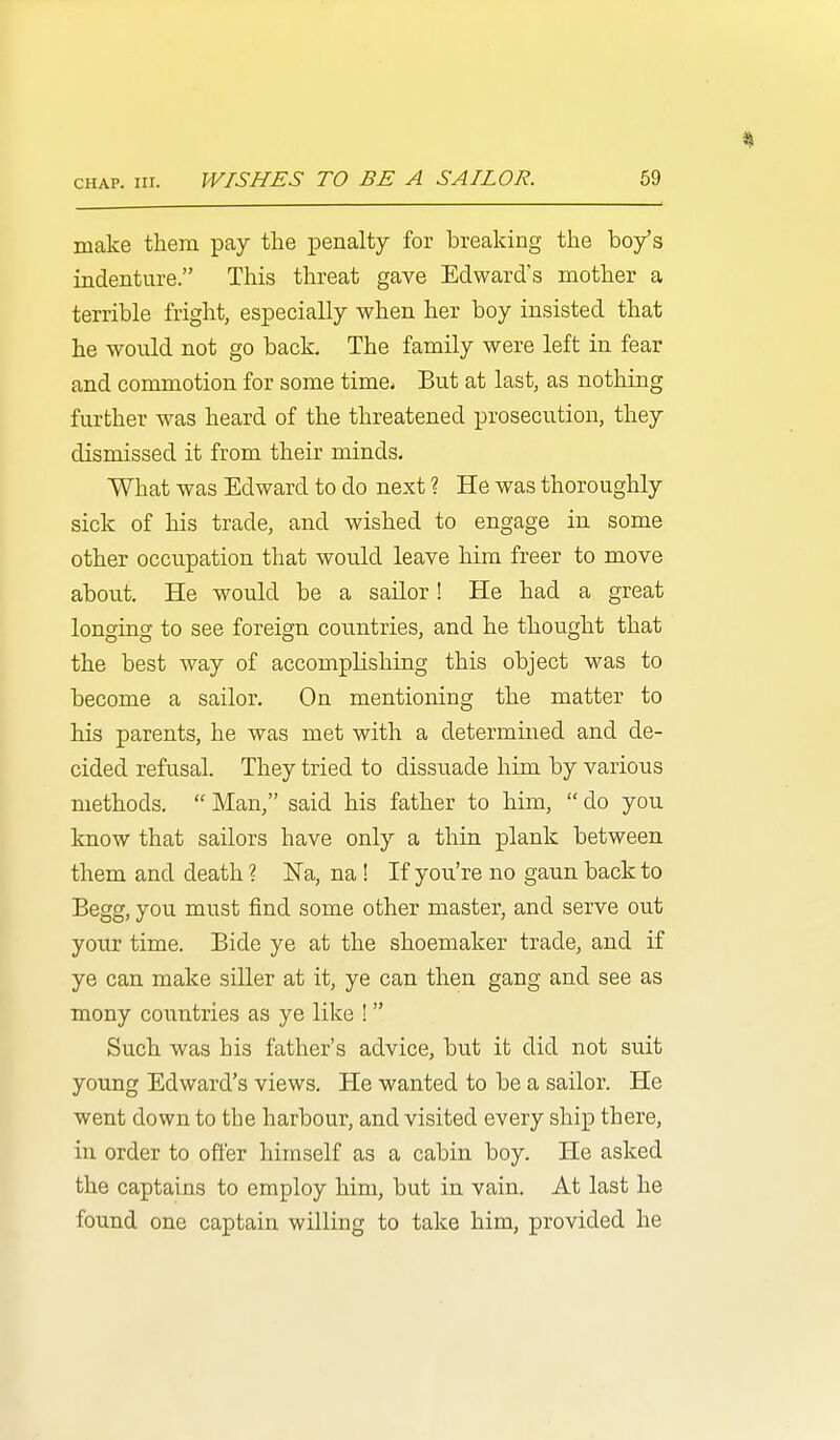 make them pay the penalty for breaking the boy's indenture. This threat gave Edward's mother a terrible fright, especially when her boy insisted that he would not go back. The family were left in fear and commotion for some time* But at last, as nothing further was heard of the threatened prosecution, they dismissed it from their minds. What was Edward to do next ? He was thoroughly sick of his trade, and wished to engage in some other occupation that would leave him freer to move about. He would be a sailor! He had a great longing to see foreign countries, and he thought that the best way of accomplishing this object was to become a sailor. On mentioning the matter to his parents, he was met with a determined and de- cided refusal. They tried to dissuade him by various methods.  Man, said his father to him,  do you know that sailors have only a thin plank between them and death ? Na, na ! If you're no gaun back to Begg, you must find some other master, and serve out your time. Bide ye at the shoemaker trade, and if ye can make siller at it, ye can then gang and see as mony countries as ye like ! Such was his father's advice, but it did not suit young Edward's views. He wanted to be a sailor. He went down to the harbour, and visited every ship there, in order to offer himself as a cabin boy. He asked the captains to employ him, but in vain. At last he found one captain willing to take him, provided he