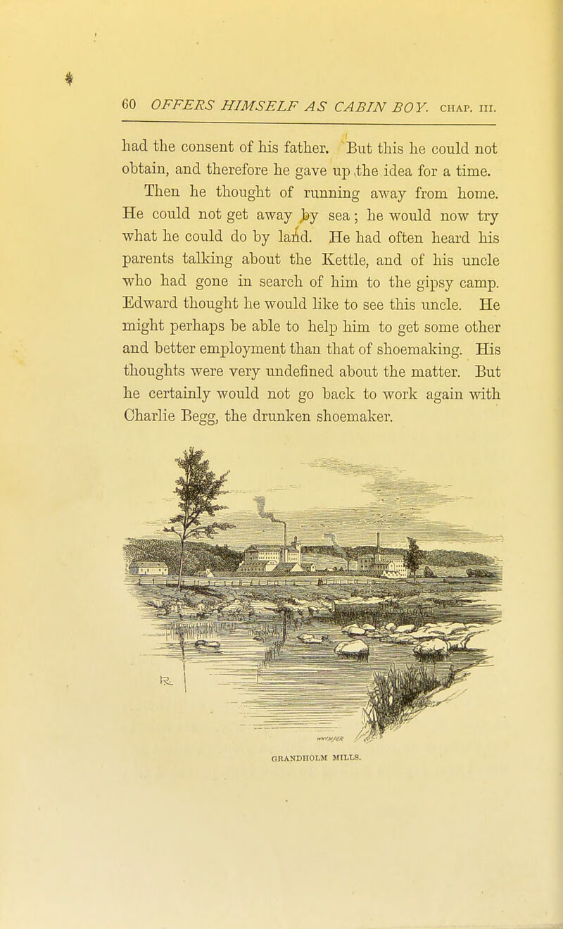 had the consent of his father. But this he could not obtain, and therefore he gave up,the idea for a time. Then he thought of running away from home. He could not get away Jay sea; he would now try what he could do by laid. He had often heard his parents talking about the Kettle, and of his uncle who had gone in search of him to the gipsy camp. Edward thought he would like to see this uncle. He might perhaps be able to help him to get some other and better employment than that of shoemaking. His thoughts were very undefined about the matter. But he certainly would not go back to work again with Charlie Begg, the drunken shoemaker. GBANDHOLM MILLS.
