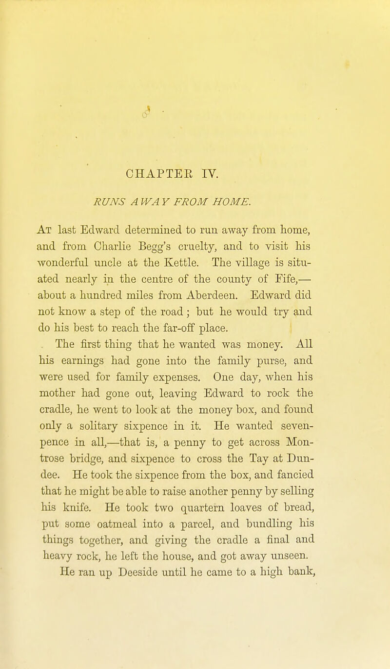 6^ CHAPTEE IV. RUNS A WA Y FROM HOME. At last Edward determined to run away from home, and from Charlie Begg's cruelty, and to visit Ms wonderful uncle at the Kettle. The village is situ- ated nearly in the centre of the county of Eife,— about a hundred miles from Aberdeen. Edward did not know a step of the road ; but he would try and do his best to reach the far-off place. ' The first thing that he wanted was money. All his earnings had gone into the family purse, and were used for family expenses. One day, when his mother had gone out, leaving Edward to rock the cradle, he went to look at the money box, and found only a solitary sixpence in it. He wanted seven- pence in all,—that is, a penny to get across Mon- trose bridge, and sixpence to cross the Tay at Dun- dee. He took the sixpence from the box, and fancied that he might be able to raise another penny by selling his knife. He took two quartern loaves of bread, put some oatmeal into a parcel, and bundling his things together, and giving the cradle a final and heavy rock, he left the hoxise, and got away unseen. He ran up Deeside until he came to a high bank,