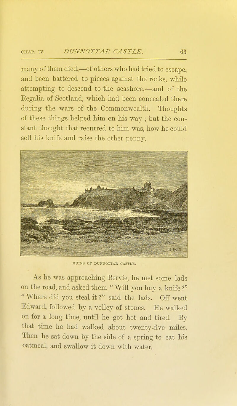 many of them died,—of others who had tried to escape, and been battered to pieces against the rocks, while attempting to descend to the seashore,—and of the Eegalia of Scotland, which had been concealed there during the wars of the Commonwealth. Thoughts of these things helped him on his way ; but the con- stant thought that recurred to him was, how he cordd sell his knife and raise the other penny. BUINS OF DUNNOTTAB CASTLE. As he was approaching Bervie, he met some lads on the road, and asked them  Will you buy a knife ?  Where did you steal it ? said the lads. Off went Edward, followed by a volley of stones. He walked on for a long time, until he got hot and tired. By that time he had walked about twenty-five miles. Then he sat down by the side of a spring to eat his oatmeal, and swallow it down with water.