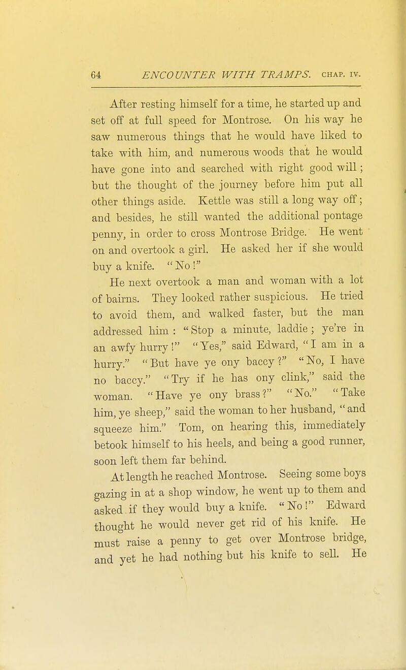 After resting himself for a time, he started up and set off at full speed for Montrose. On his way he saw numerous things that he would have liked to take with him, and numerous woods that he would have gone into and searched with right good will; but the thought of the journey before him put all other things aside. Kettle was still a long way off; and besides, he still wanted the additional pontage penny, in order to cross Montrose Bridge. He went on and overtook a girl. He asked her if she would buy a knife. No! He next overtook a man and woman with a lot of bairns. They looked rather suspicious. He tried to avoid them, and walked faster, but the man addressed him :  Stop a minute, laddie ; ye're in an awfy hurry! Yes, said Edward, I am in a hurry.  But have ye ony baccy ?  No, I have no baccy. Try if he has ony clink, said the woman. Have ye ony brass? No. Take him, ye sheep, said the woman to her husband, and squeeze him. Tom, on hearing this, immediately betook himself to his heels, and being a good runner, soon left them far behind. At length he reached Montrose. Seeing some boys gazing in at a shop window, he went up to them and asked. if they would buy a knife.  No ! Edward thought he would never get rid of his knife. He must''raise a penny to get over Montrose bridge, and yet he had nothing but his knife to seU. He