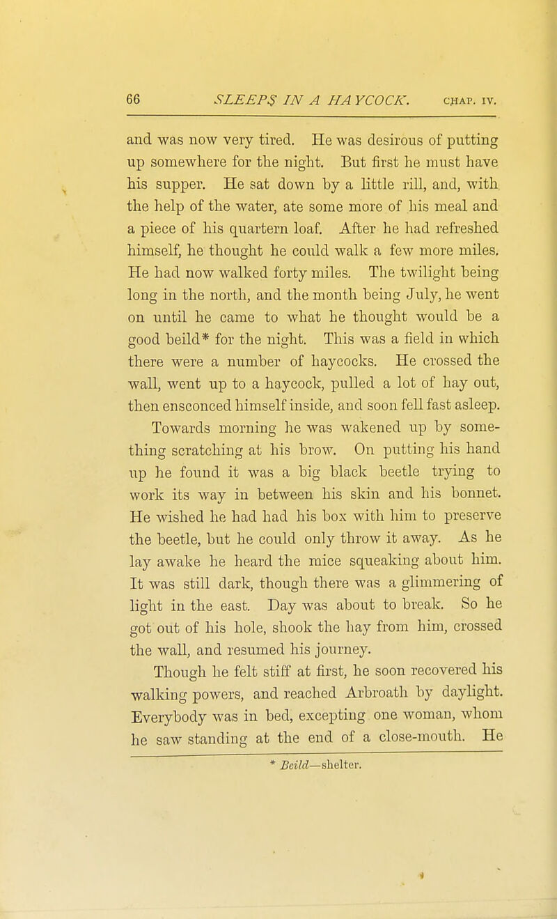 and was now very tired. He was desirous of putting up somewhere for the night. But first he must have his supper. He sat down by a little rill, and, with the help of the water, ate some more of his meal and a piece of his quartern loaf. After he had refreshed himself, he thought he could walk a few more miles. He had now walked forty miles. The twilight being long in the north, and the month being July, he went on until he came to what he thought would be a good beild* for the night. This was a field in which there were a number of haycocks. He crossed the wall, went up to a haycock, pulled a lot of hay out, then ensconced himself inside, and soon fell fast asleep. Towards morning he was wakened up by some- thing scratching at his brow. On putting his hand up he found it was a big black beetle trying to work its way in between his skin and his bonnet. He wished he had had his box with him to preserve the beetle, but he could only throw it away. As he lay awake he heard the mice squeaking about him. It was still dark, though there was a glimmering of light in the east. Day was about to break. So he got out of his hole, shook the hay from him, crossed the wall, and resumed his journey. Though he felt stiff at first, he soon recovered his walking powers, and reached Arbroath by daylight. Everybody was in bed, excepting one woman, whom he saw standing at the end of a close-mouth. He * 5ciW—shelter.