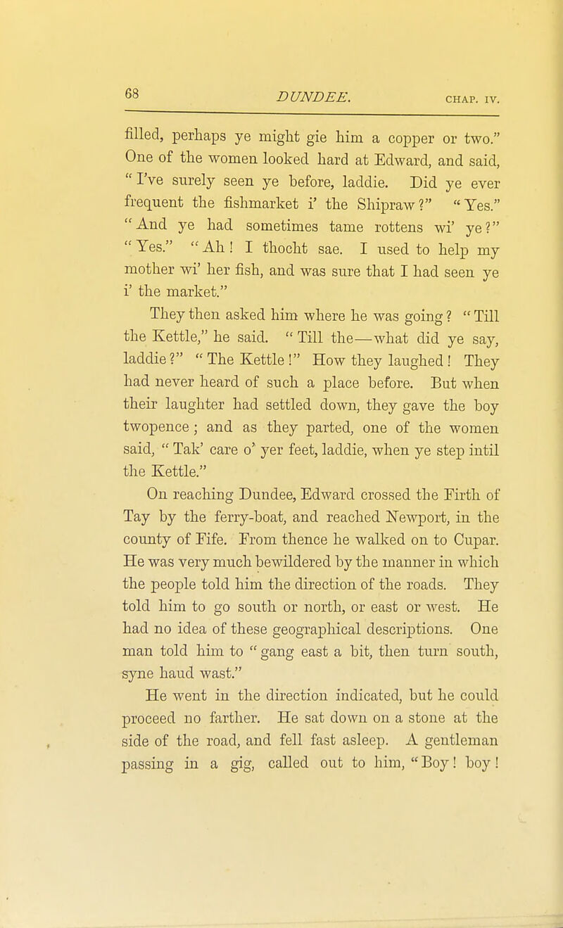 DUNDEE. CHAP. IV. filled, perhaps ye might gie him a copper or two. One of the women looked hard at Edward, and said, I've surely seen ye before, laddie. Did ye ever frequent the fishmarket i' the Shipraw? Yes. And ye had sometimes tame rottens wi' ye?  Yes.  Ah! I thocht sae. I used to help my mother wi' her fish, and was sure that I had seen ye i' the market. They then asked him where he was going ?  Till the Kettle, he said.  Till the—what did ye say, laddie? The Kettle! How they laughed! They had never heard of such a place before. But when their laughter had settled down, they gave the boy twopence; and as they parted, one of the women said,  Tak' care o' yer feet, laddie, when ye step intil the Kettle. On reaching Dundee, Edward crossed the Firth of Tay by the ferry-boat, and reached Newport, in the county of Fife. From thence he walked on to Cupar. He was very much bewildered by the manner in which the people told him the direction of the roads. They told him to go south or north, or east or west. He had no idea of these geographical descriptions. One man told him to  gang east a bit, then turn south, syne baud wast. He went in the direction indicated, but he could proceed no farther. He sat down on a stone at the side of the road, and fell fast asleep. A gentleman passing in a gig, called out to him,  Boy! boy!