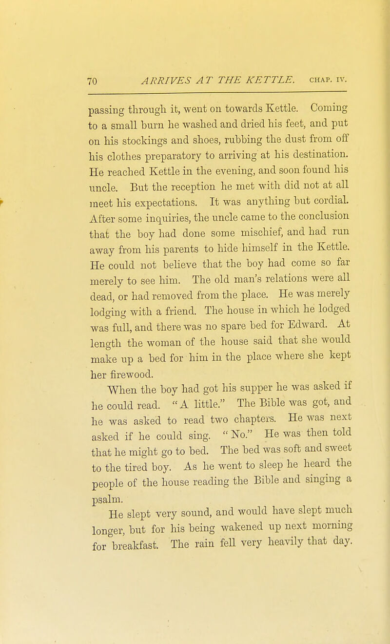 passing through it, went on towards Kettle. Coming to a small burn he washed and dried his feet, and put on his stockings and shoes, rubbing the dust from off his clothes preparatory to arriving at his destination. He reached Kettle in the evening, and soon found his uncle. But the reception he met with did not at all meet his expectations. It was anything but cordial After some inquiries, the uncle came to the conclusion that the boy had done some mischief, and had run away from his parents to hide himself in the Kettle. He could not beheve that the boy had come so far merely to see him. The old man's relations were all dead, or had removed from the place. He was merely lodeinti with a friend. The house in which he lodged was full, and there was no spare bed for Edward. At length the woman of the house said that she would make up a bed for him in the place where she kept her firewood. When the boy had got his supper he was asked if he could read. A little. The Bible was got, and he was asked to read two chapters. He was next asked if he could sing. No. He was then told that he might go to bed. The bed was soft and sweet to the tired boy. As he went to sleep he heard the people of the house reading the Bible and singing a psalm. He slept very sound, and would have slept much longer, but for his being wakened up next morning for breakfast. The rain fell very heavily that day.