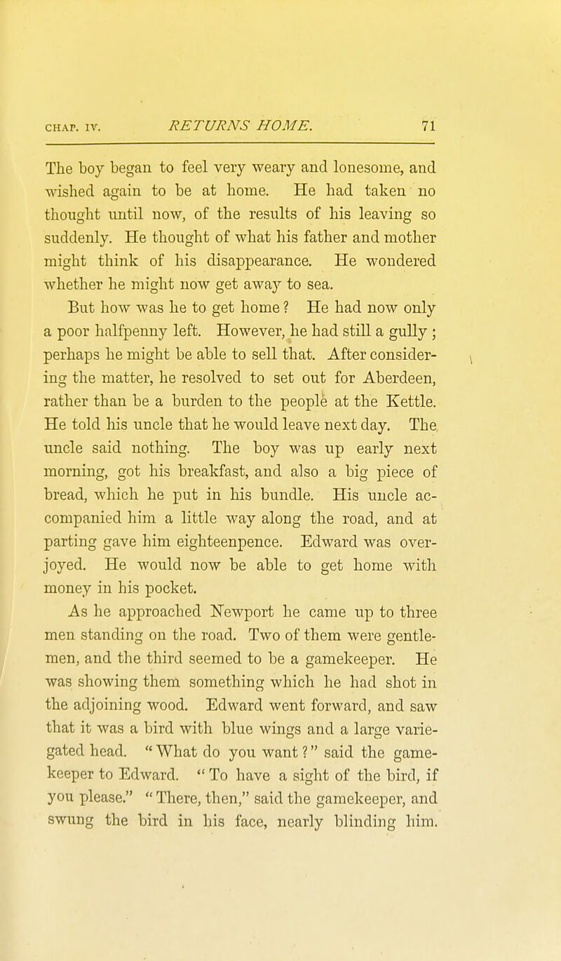 The boy began to feel very weary and lonesome, and wished again to be at home. He had taken no thought until now, of the results of his leaving so suddenly. He thought of what his father and mother might think of his disappearance. He wondered whether he might now get away to sea. But how was he to get home ? He had now only a poor halfpenny left. However, he had still a gully ; perhaps he might be able to sell that. After consider- ing the matter, he resolved to set out for Aberdeen, rather than be a burden to the people at the Kettle. He told his uncle that he would leave next day. The, uncle said nothing. The boy was up early next morning, got his breakfast, and also a big piece of bread, which he put in his bundle. His uncle ac- companied him a little way along the road, and at parting gave him eighteenpence. Edward was over- joyed. He would now be able to get home with money in his pocket. As he approached Newport he came up to three men standing on the road. Two of them were gentle- men, and the third seemed to be a gamekeeper. He was showing them something which he had shot in the adjoining wood, Edward went forward, and saw that it was a bird with blue wings and a large varie- gated head.  What do you want ? said the game- keeper to Edward.  To have a sight of the bird, if you please,  There, then, said the gamekeeper, and swung the bird in his face, nearly blinding him.