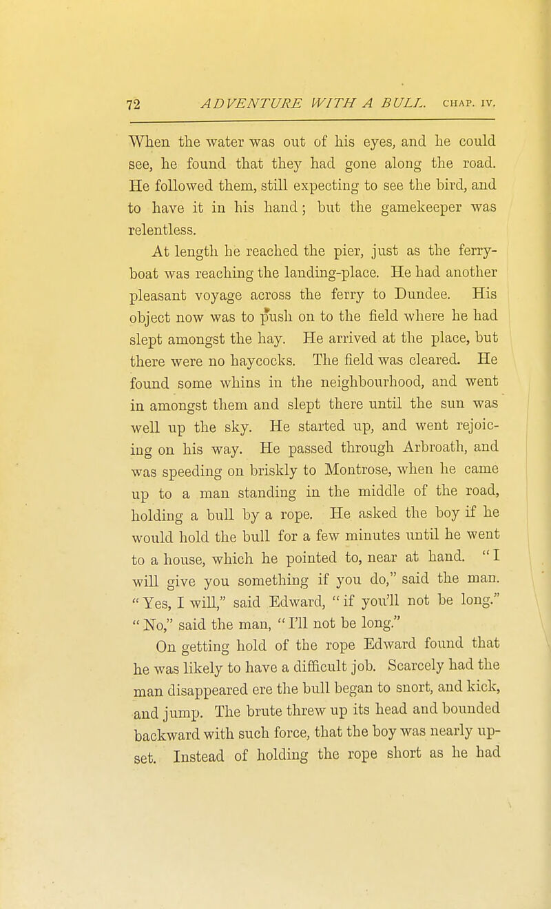 When the water was out of his eyes, and he could see, he found that they had gone along the road. He followed them, still expecting to see the bird, and to have it in his hand; but the gamekeeper was relentless. At length he reached the pier, just as the ferry- boat was reaching the landing-place. He had another pleasant voyage across the ferry to Dundee. His object now was to push on to the field where he had slept amongst the hay. He arrived at the place, but there were no haycocks. The field was cleared. He found some whins in the neighbourhood, and went in amongst them and slept there until the sun was well up the sky. He started up, and went rejoic- ing on his way. He passed through Arbroath, and was speeding on briskly to Montrose, when he came up to a man standing in the middle of the road, holding a bull by a rope. He asked the boy if he would hold the bull for a few minutes until he went to a house, which he pointed to, near at hand.  I will give you something if you do, said the man. «Yes, I will, said Edward,  if you'll not be long.  JSTo, said the man,  I'll not be long. On getting hold of the rope Edward found that he was likely to have a difficult job. Scarcely had the man disappeared ere the bull began to snort, and kick, and jump. The brute threw up its head and bounded backward with such force, that the boy was nearly up- set. Instead of holding the rope short as he had