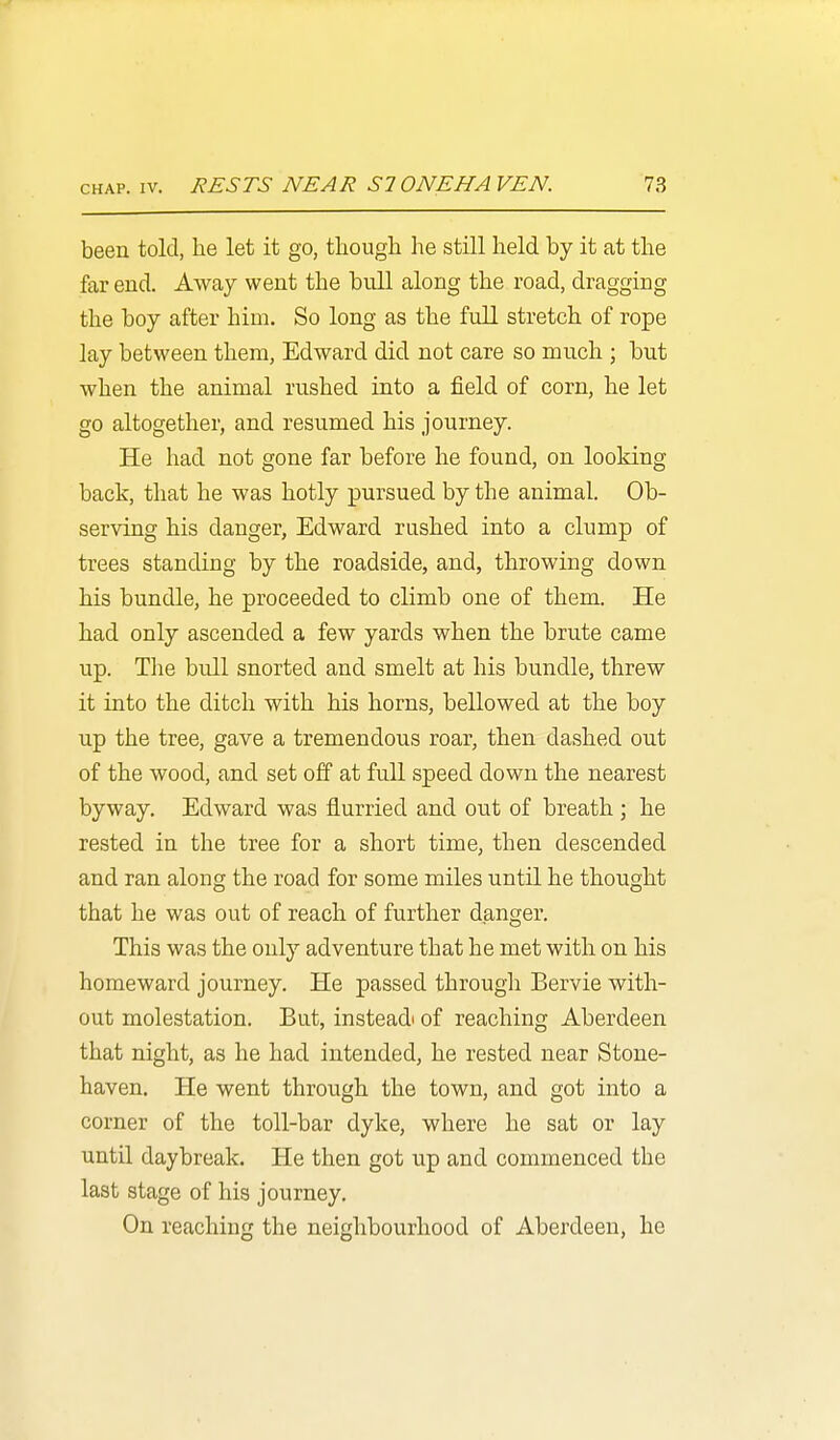 been told, he let it go, tliough he still held by it at the far end. Away went the bull along the road, dragging the boy after him. So long as the full stretch of rope lay between them, Edward did not care so much ; but when the animal rushed into a field of corn, he let go altogether, and resumed his journey. He had not gone far before he found, on looking back, that he was hotly pursued by the animal. Ob- serving his danger, Edward rushed into a clump of trees standing by the roadside, and, throwing down his bundle, he proceeded to climb one of them. He had only ascended a few yards when the brute came up. The bull snorted and smelt at his bundle, threw it into the ditch with his horns, bellowed at the boy up the tree, gave a tremendous roar, then dashed out of the wood, and set off at full speed down the nearest byway. Edward was flurried and out of breath ; he rested in the tree for a short time, then descended and ran along the road for some miles until he thought that he was out of reach of further danger. This was the only adventure that he met with on his homeward journey. He passed through Bervie with- out molestation. But, instead' of reaching Aberdeen that night, as he had intended, he rested near Stone- haven. He went through the town, and got into a corner of the toll-bar dyke, where he sat or lay untU daybreak. He then got up and commenced the last stage of his journey. On reaching the neighbourhood of Aberdeen, he