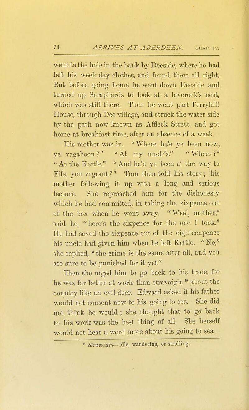went to the hole in the bank by Deeside, where he had left his week-day clothes, and found them all right. But before going home he went down Deeside and turned up Scraphards to look at a laverock's nest, which was still there. Then he went past Ferryhill House, through Dee village, and struck the water-side by the path now known as Affleck Street, and got home at breakfast time, after an absence of a week. His mother was in.  Where ha'e ye been now, ye vagaboon? At my uncle's. Wliere?  At the Kettle.  And ha'e ye been a' the way to Fife, you vagrant ? Tom then told his story; his mother following it up with a long and serious lecture. She reproached him for the dishonesty which he had committed, in taking the sixpence out of the box when he went away. Weel, mother, said he, here's the sixpence for the one I took. He had saved the sixpence out of the eighteenpence his uncle had given him when he left Kettle.  No, she replied,  the crime is the same after all, and you are sure to be punished for it yet. Then she urged him to go back to his trade, for he was far better at work than stravaigin * about the country like an evil-doer. Edward asked if his father would not consent now to his going to sea. She did not think he would ; she thought that to go back to his work was the best thing of all. She herself would not hear a word more about his going to sea. * stravaigin—wandering, or strolling.