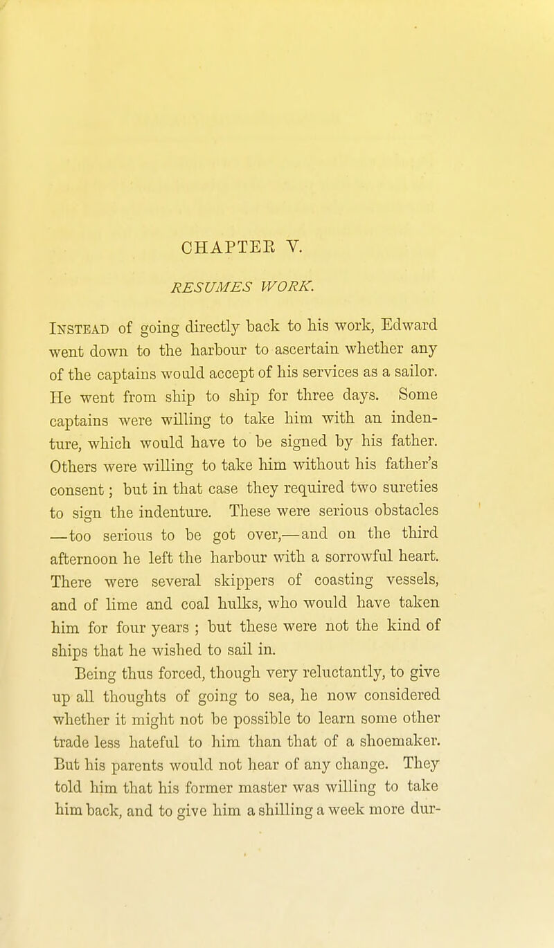 RESUMES WORK. Instead of going directly back to his work, Edward went down to the harbour to ascertain whether any of the captains would accept of his services as a sailor. He went from ship to ship for three days. Some captains were willing to take him with an inden- ture, which would have to be signed by his father. Others were willing to take him without his father's consent; but in that case they required two sureties to sign the indenture. These were serious obstacles —too serious to be got over,—and on the third afternoon he left the harbour with a sorrowful heart. There were several skippers of coasting vessels, and of lime and coal hulks, who would have taken him for four years ; but these were not the kind of ships that he wished to sail in. Being thus forced, though very reluctantly, to give up all thoughts of going to sea, he now considered whether it might not be possible to learn some other trade less hateful to him than that of a shoemaker. But his parents would not hear of any change. They told him that his former master was willing to take him back, and to give him a shilling a week more dur-