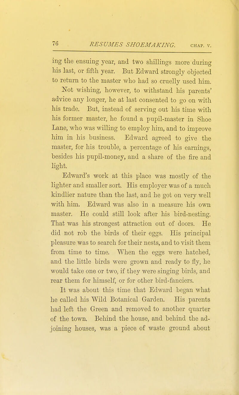 ing the ensuing year, and two shillings more during his last, or fifth year. But Edward strongly objected to return to the master who had so cruelly used him. Kot wishing, however, to withstand his parents' advice any longer, he at last consented to go on with his trade. But, instead of serving out his time with his former master, he found a pupil-master in Shoe Lane, who was willing to employ him, and to improve him in his business. Edward agTeed to give the master, for his trouble, a percentage of his earnings, besides his pupil-money, and a share of the fire and light. Edward's work at this place was mostly of the lighter and smaller sort. His employer was of a much kindlier nature than the last, and he got on very well with him. Edward was also in a measure his own master. He could still look after Ms bird-nesting. That was his strongest attraction out of doors. He did not rob the birds of their eggs. His principal pleasure was to search for their nests, and to visit them from time to time. When the eggs were hatched, and the little birds were grown and ready to fly, he would take one or two, if they were singing birds, and rear them for himself, or for other bird-fanciers. It was about this time that Edward began what he called his Wild Botanical Garden. His parents had left the Green and removed to another quarter of the town. Behind the house, and behind the ad- joining houses, was a piece of waste ground about