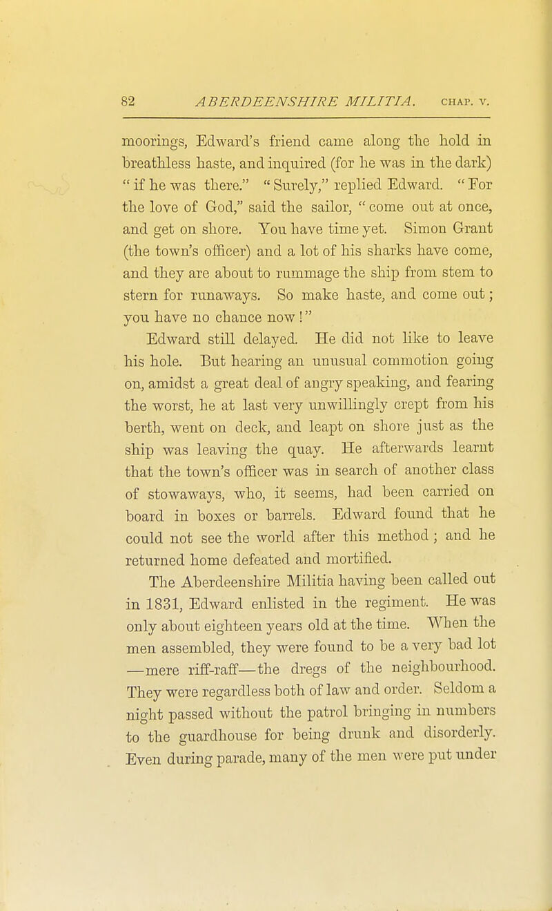 moorings, Edward's friend came along tlie hold in breathless haste, and inquired (for he was in the dark)  if he was there.  Surely, replied Edward.  For the love of God, said the sailor,  come out at once, and get on shore. You have time yet. Simon Grant (the town's of&cer) and a lot of his sharks have come, and they are about to rummage the ship from stem to stern for runaways. So make haste, and come out; you have no chance now ! Edward still delayed. He did not like to leave his hole. But hearing an unusual commotion going on, amidst a great deal of angry speaking, and fearing the worst, he at last very unwilKngly crept from his berth, went on deck, and leapt on shore just as the ship was leaving the quay. He afterwards learnt that the town's officer was in search of another class of stowaways, who, it seems, had been carried on board in boxes or barrels. Edward found that he could not see the world after this method ; and he returned home defeated and mortified. The Aberdeenshire Militia having been called out in 1831, Edward enlisted in the regiment. He was only about eighteen years old at the time. When the men assembled, they were found to be a very bad lot —mere riff-raff—the dregs of the neighbourhood. They were regardless both of law and order. Seldom a night passed without the patrol bringing in numbers to the guardhouse for being drunk and disorderly. Even during parade, many of the men were put under