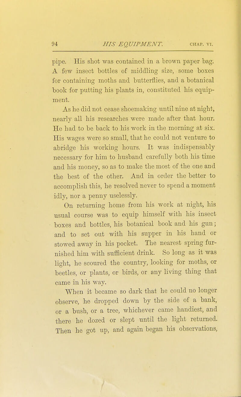 pipe. His sliot was contained in a brown paper bag. A few insect bottles of middling size, some boxes for containing moths and butterflies, and a botanical book for putting his plants in, constituted his equip- ment. As he did not cease shoemaking until nine at night, nearly all his researches were made after that hour. He had to be back to his work in the morning at six. His wages were so small, that he could not venture to abridge his worldng hours. It was indispensably necessary for him to husband carefully both his time and his money, so as to make the most of the one and the best of the other. And in order the better to accomplish this, he resolved never to spend a moment idly, nor a penny uselessly. On returning home from his work at night, his usual course was to equip himself with his insect boxes and bottles, his botanical book and his gun; and to set out with his supper in his hand or stowed away in his pocket. The nearest spring fur- nished him with sufficient drink. So long as it was light, he scoured the country, looking for moths, or beetles, or plants, or birds, or any living thing that came in his way. When it became so dark that he could no longer observe, he dropped down by the side of a bank, or a bush, or a tree, whichever came handiest, and there he dozed or slept until the light returned. Then he got up, and again began his observations, /
