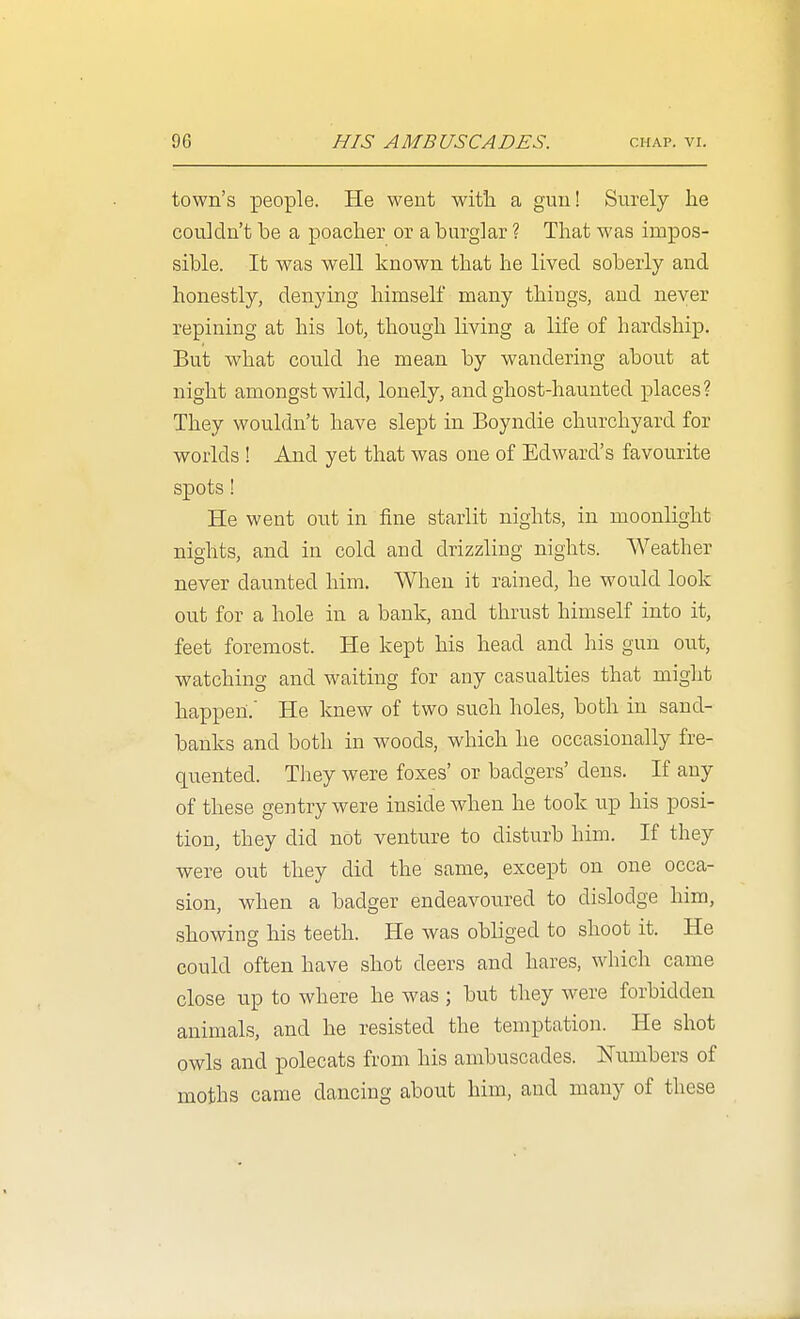town's people. He went with a gun! Surely lie couldn't be a poacher or a burglar ? That was impos- sible. It was well known that he lived soberly and honestly, denying himseK many thiugs, and never repining at his lot, though living a life of hardship. But what could he mean by wandering about at night amongst wild, lonely, and ghost-haunted places? They wouldn't have slept in Boyndie churchyard for worlds ! And yet that was one of Edward's favourite spots! He went out in fine starlit nights, in moonlight nights, and in cold and drizzling nights. Weather never daunted him. When it rained, he would look out for a hole in a bank, and thrust himself into it, feet foremost. He kept his head and his gun out, watching and waiting for any casualties that might happen. He knew of two such holes, both in sand- banks and both in woods, which he occasionally fre- quented. They were foxes' or badgers' dens. If any of these gentry were inside when he took up his posi- tion, they did not venture to disturb him. If they were out they did the same, except on one occa- sion, when a badger endeavoured to dislodge him, showing his teeth. He was obliged to shoot it. He could often have shot deers and hares, which came close up to where he was ; but they were forbidden animals, and he resisted the temptation. He shot owls and polecats from his ambuscades. Numbers of moths came dancing about him, and many of these