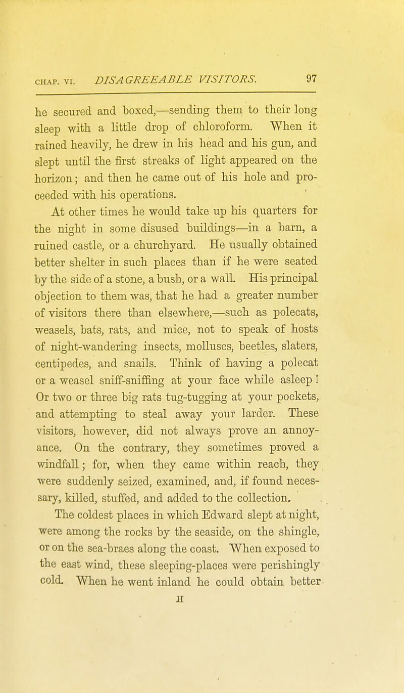 he secured and boxed,—sending them to their long sleep with a little drop of chloroform. When it rained heavily, he drew in his head and his gun, and slept until the first streaks of light appeared on the horizon; and then he came out of his hole and pro- ceeded with his operations. At other times he would take up his quarters for the night in some disused buildings—in a barn, a ruined castle, or a churchyard. He usually obtained better shelter in such places than if he were seated by the side of a stone, a bush, or a wall. His principal objection to them was, that he had a greater number of visitors there than elsewhere,—such as polecats, weasels, bats, rats, and mice, not to speak of hosts of night-wandering insects, molluscs, beetles, slaters, centipedes, and snails. Think of having a polecat or a weasel sniff-sniffing at your face while asleep ! Or two or three big rats tug-tugging at your pockets, and attempting to steal away your larder. These visitors, however, did not always prove an annoy- ance. On the contrary, they sometimes proved a windfall; for, when they came within reach, they were suddenly seized, examined, and, if found neces- sary, killed, stuffed, and added to the collection. The coldest places in which Edward slept at night, were among the rocks by the seaside, on the shingle, or on the sea-braes along the coast. When exposed to the east wind, these sleeping-places were perishingly cold. When he went inland he could obtain better H