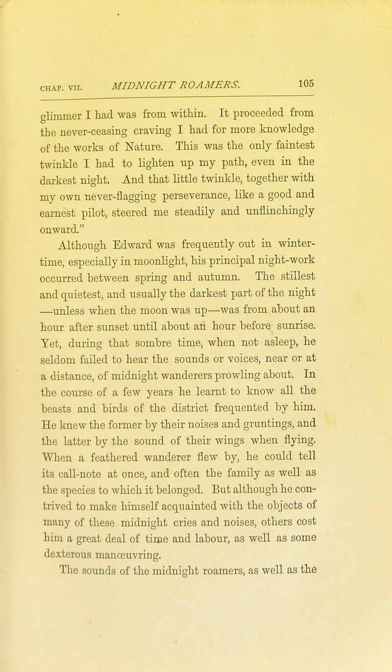 olimmer I had was from within. It proceeded from the never-ceasing craving I had for more knowledge of the works of Nature. This was the only faintest twinkle I had to lighten up my path, even in the darkest night. And that little twinkle, together with my own never-flagging perseverance, like a good and earnest pilot, steered me steadily and unflinchingly onward. Although Edward was frequently out in winter- time, especially in moonlight, his principal night-work occurred between spring and autumn. The stillest and quietest, and usually the darkest part of the night —unless when the moon was up—was from ahout an hour after sunset until about an hour before sunrise. Yet, during that sombre time, when not asleep, he seldom failed to hear the sounds or voices, near or at a distance, of midnight wanderers prowling about. In the course of a few years he learnt to know all the beasts and birds of the district frequented by him. He knew the former by their noises and gruntlngs, and the latter by the sound of their wings when flying. When a feathered wanderer flew by, he could tell its call-note at once, and often the family as well as the species to which it belonged. But although he con- trived to make himself acquainted with the objects of many of these midnight cries and noises, others cost him a great deal of tiiqae and labour, as weU. as some dexterous manoeuvring. The sounds of the midnight roaraers, as well as the