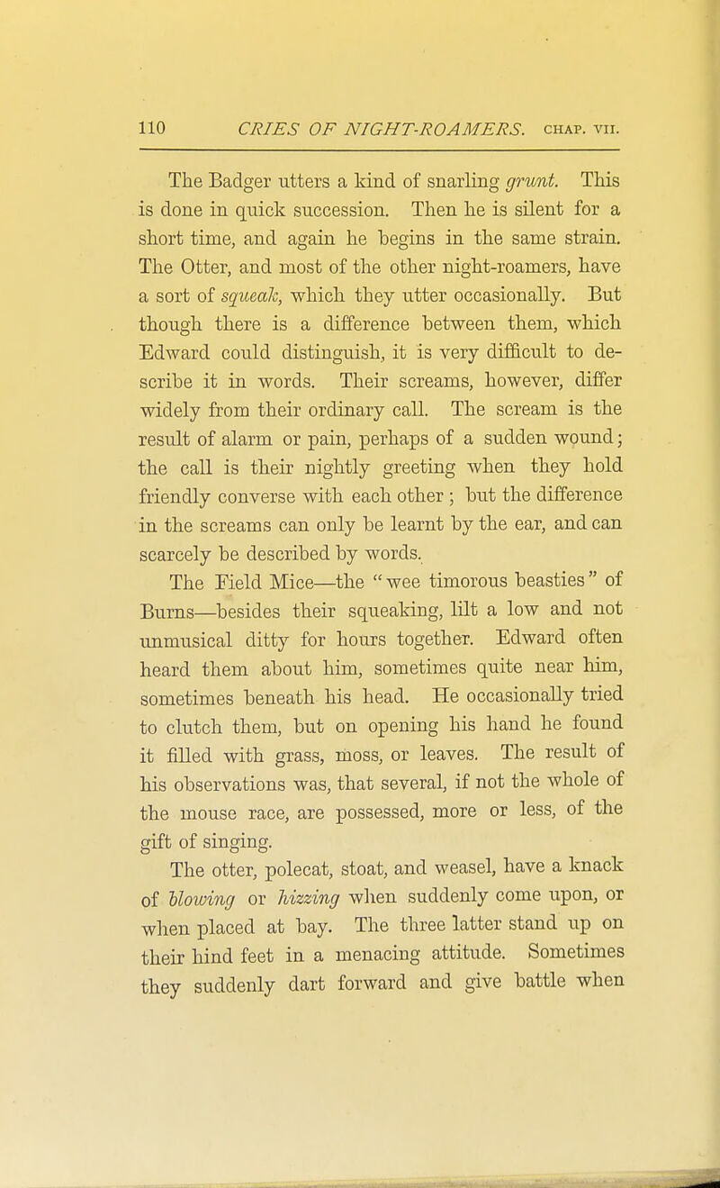 The Badger utters a kind of snarling grunt. TMs is done in quick succession. Then he is silent for a short time, and again lie begins in the same strain. The Otter, and most of the other night-roamers, have a sort of sgueah, which they utter occasionally. But though there is a difference between them, which Edward could distinguish, it is very difficult to de- scribe it in words. Their screams, however, differ widely from their ordinary call. The scream is the result of alarm or pain, perhaps of a sudden wound; the call is their nightly greeting when they hold friendly converse with each other ; but the difference in the screams can only be learnt by the ear, and can scarcely be described by words. The Field Mice—the  wee timorous beasties  of Bums—^besides their squeaking, mt a low and not unmusical ditty for hours together. Edward often heard them about him, sometimes quite near him, sometimes beneath his head. He occasionally tried to clutch them, but on opening his hand he found it filled with grass, moss, or leaves. The result of his observations was, that several, if not the whole of the mouse race, are possessed, more or less, of the gift of singing. The otter, polecat, stoat, and weasel, have a knack of llowing or Uzzing when suddenly come upon, or when placed at bay. The three latter stand up on their hind feet in a menacing attitude. Sometimes they suddenly dart forward and give battle when