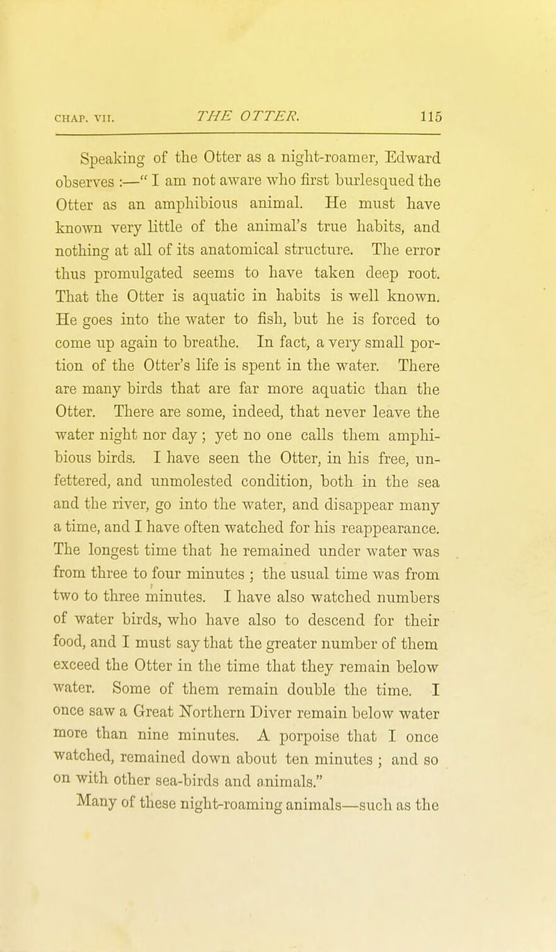 Speaking of the Otter as a niglit-roamer, Edward observes :— I am not aware who first burlesqued the Otter as an amphibious animal. He must have known very little of the animal's true habits, and nothing at all of its anatomical structure. The error thus promulgated seems to have taken deep root. That the Otter is aquatic in habits is well known. He goes into the water to fish, but he is forced to come up again to breathe. In fact, a very small por- tion of the Otter's life is spent in the water. There are many birds that are far more aquatic than the Otter. There are some, indeed, that never leave the water night nor day ; yet no one calls them amphi- bious birds. I have seen the Otter, in his free, un- fettered, and unmolested condition, both in the sea and the river, go into the water, and disappear many a time, and I have often watched for his reappearance. The longest time that he remained under water was from three to four minutes ; the usual time was from two to three minutes. I have also watched numbers of water birds, who have also to descend for their food, and I must say that the greater number of them exceed the Otter in the time that they remain below water. Some of them remain double the time. I once saw a Great Northern Diver remain below water more than nine minutes. A porpoise that I once watched, remained down about ten minutes ; and so on with other sea-birds and animals. Many of these night-roaming animals—such as the