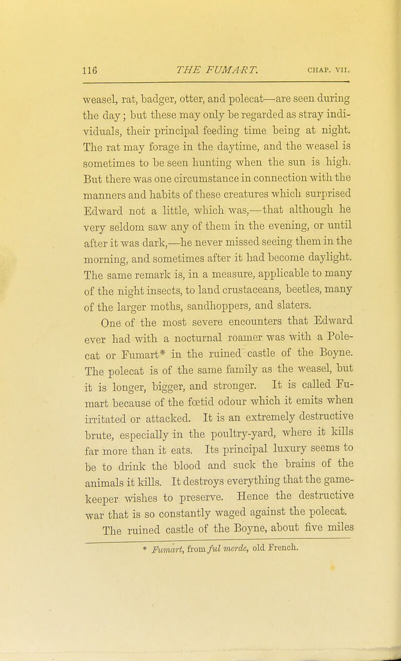 weasel, rat, badger, otter, and polecat—are seen during the day; but these may only be regarded as stray indi- viduals, their principal feeding time being at night. The rat may forage in the daytime, and the weasel is sometimes to be seen hunting when the sun is high. But there was one circumstance in connection with the manners and habits of these creatures which surprised Edward not a little, which was,—that although he very seldom saw any of them in the evening, or until after it was dark,—he never missed seeing them in the morning, and sometimes after it had become daylight. The same remark is, in a measure, applicable to many of the night insects, to land crustaceans, beetles, many of the larger moths, sandhoppers, and slaters. One of the most severe encounters that Edward ever had with a nocturnal roamer was with a Pole- cat or Fumart* in the ruined'castle of the Boyne. The polecat is of the same family as the weasel, but it is longer, bigger, and stronger. It is called Fu- mart because of the foetid odour which it emits when irritated or attacked. It is an extremely destructive brute, especially in the poultry-yard, where it kills far more than it eats. Its principal luxury seems to be to drink the blood and suck the brains of the animals it kiUs. It destroys everything that the game- keeper wishes to preserve. Hence the destructive war that is so constantly waged against the polecat. The ruined castle of the Boyne, about five miles * Fvmart, h-om/id mcrdc, old Frencli.