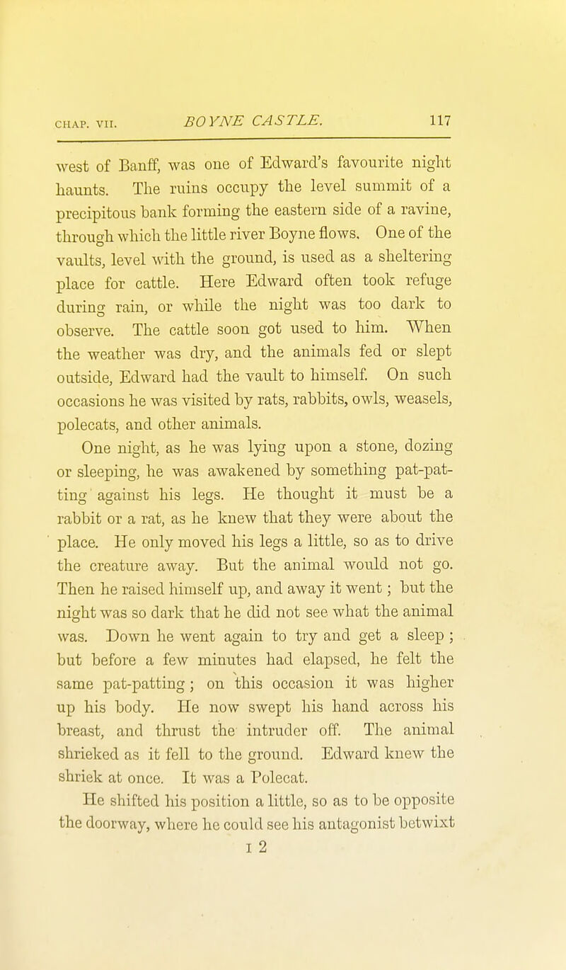 west of Banff, was one of Edward's favourite night haunts. The ruins occupy the level summit of a precipitous bank forming the eastern side of a ravine, through which the little river Boyne flows. One of the vaults, level with the ground, is used as a sheltering place for cattle. Here Edward often took refuge during rain, or while the night was too dark to observe. The cattle soon got used to him. When the weather was dry, and the animals fed or slept outside, Edward had the vault to himself. On such occasions he was visited by rats, rabbits, owls, weasels, polecats, and other animals. One night, as he was lying upon a stone, dozing or sleeping, he was awakened by something pat-pat- ting ■ against his legs. He thought it must be a rabbit or a rat, as he knew that they were about the place. He only moved his legs a little, so as to drive the creature away. But the animal would not go. Then he raised himself up, and away it went; but the night was so dark that he did not see what the animal was. Down he went again to try and get a sleep ; but before a few minutes had elapsed, he felt the same pat-patting; on this occasion it was higher up his body. He now swept his hand across his breast, and thrust the intruder off. The animal shrieked as it fell to the ground. Edward knew the shriek at once. It was a Polecat. He shifted his position a little, so as to be opposite the doorway, where he could see his antagonist betwixt I 2