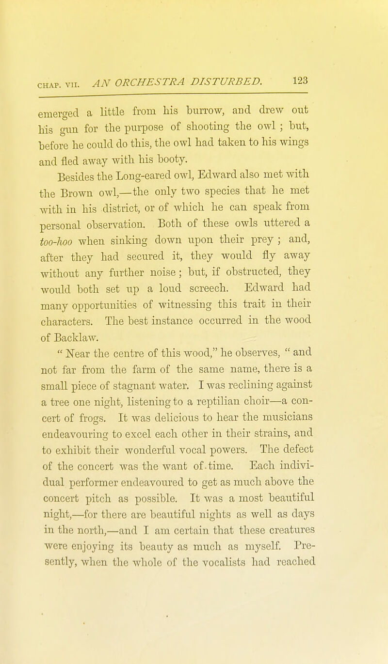 AN ORCHESTRA DISTURBED. emerged a little from his burrow, and drew out his gun for the purpose of shooting the owl ; but, before he could do this, the owl had taken to his wings and fled away with his booty. Besides the Long-eared owl, Edward also met with the Brown owl,—the only two species that he met Avith in his district, or of which he can speak from personal observation. Both of these owls uttered a too-lioo when sinking down upon their prey ; and, after they had secured it, they would fly away without any further noise; but, if obstructed, they would both set up a loud screech. Edward had many opportunities of witnessing this trait in their characters. The best instance occurred in the wood of Backlaw.  Near the centre of this wood, he observes,  and not far from the farm of the same name, there is a small piece of stagnant water. I was reclining against a tree one night, listening to a reptilian choir—a con- cert of frogs. It was delicious to hear the musicians endeavouring to excel each other in their strains, and to exhibit their wonderful vocal powers. The defect of the concert was the want of-time. Each indivi- dual performer endeavoured to get as much above the concert pitch as possible. It was a most beautiful night,—for there are beautiful nights as well as days in the north,—and I am certain that these creatures were enjoying its beauty as much as myself. Pre- sently, when the whole of the vocalists had reached
