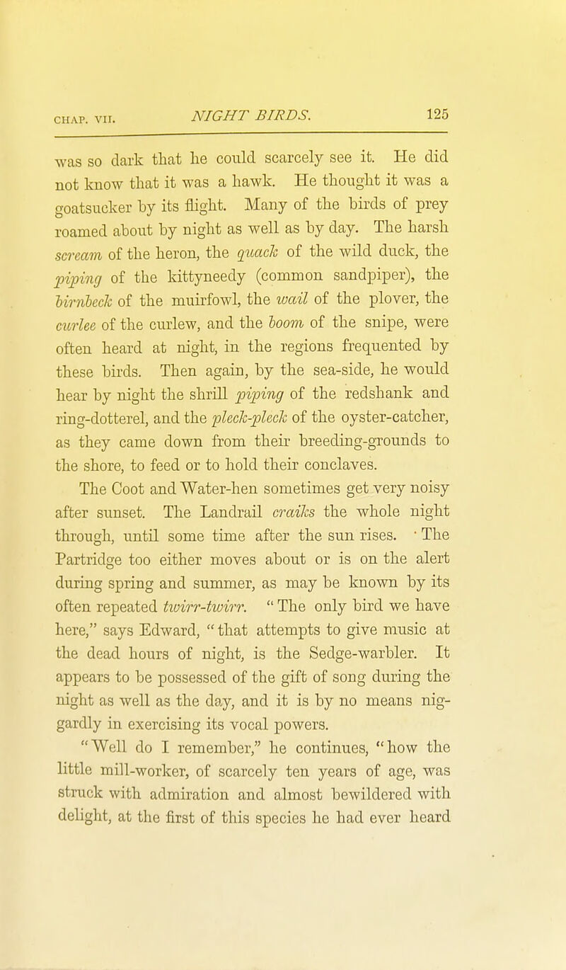 was so dark that he could scarcely see it. He did not know that it was a hawk. He thought it was a goatsucker by its flight. Many of the birds of prey roamed about by night as well as by day. The harsh scream of the heron, the qiiach of the wild duck, the •pipincj of the kittyneedy (common sandpiper), the Urnbeck of the muirfowl, the wcdl of the plover, the curlee of the curlew, and the loom of the snipe, were often heard at night, in the regions frequented by these birds. Then again, by the sea-side, he would hear by night the shrill piping of the redshank and ring-dotterel, and the pleck-plcck of the oyster-catcher, as they came down from their breeding-grounds to the shore, to feed or to hold their conclaves. The Coot and Water-hen sometimes get very noisy after sunset. The Landrail craiks the whole night through, until some time after the sun rises.  The Partridge too either moves about or is on the alert during spring and summer, as may be known by its often repeated tivirr-tioirr.  The only bird we have here, says Edward,  that attempts to give music at the dead hours of night, is the Sedge-warbler. It appears to be possessed of the gift of song during the night as well as the day, and it is by no means nig- gardly in exercising its vocal powers. Well do I remember, he continues, how the little mill-worker, of scarcely ten years of age, was struck with admiration and almost bewildered with delight, at the first of this species he had ever heard