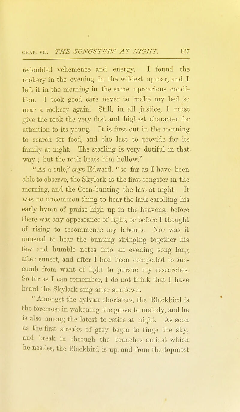 redoubled veliemence and energy. I found the rookery in the evening in the wildest uproar, and I left it in the morning in the same uproarious condi- tion. I took good care never to make my bed so near a rookery again. Still, in all justice, I must give the rook the very first and highest character for attention to its young. It is first out in the morning to search for food, and the last to provide for its family at night. The starling is very dutiful in that way ; but the rook beats him hollow.  As a rule, says Edward,  so far as I have been able to observe, the Skylark is the first songster in the morning, and the Corn-bunting the last at night. It was no uncommon thing to hear the lark carolling his early hymn of praise high up in the heavens, before there was any appearance of light, or before I thought of rising to recommence my labours. ISTor was it unusual to hear the bunting stringing together his few and humble notes into an evening song long after sunset, and after I had been compelled to suc- cumb from want of light to pursue my researches. So far as I can remember, I do not think that I have heard the Skylark sing after sundown,  Amongst the sylvan choristers, the Blackbird is the foremost in wakening the grove to melody, and he is also among the latest to retire at night. As soon as the first streaks of grey begin to tinge the sky, and break in through the branches amidst which he nestles, the Blackbird is up, and from the topmost