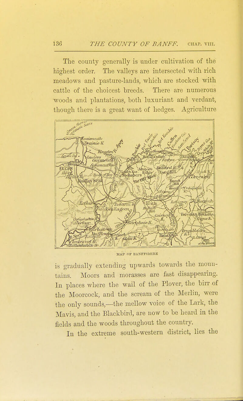 The county generally is under cultivation of the highest order. The valleys are intersected with rich meadows and pasture-lands, which are stocked with cattle of the choicest breeds. There are numerous woods and plantations, both luxuriant and verdant, though there is a great want of hedges. Agriculture MAP mr BANFFSHIRE is gradually extending upwards towards the moun- tains. Moors and morasses are fast disappearing. In places w here the wail of the Plover, the birr of the Moorcock, and the scream of the Merlin, were the only sounds,—the mellow voice of the Lark, the Mavis, and the Blackbird, are now to be heard in the fields and the woods throughout the country. In the extreme south-western district, lies the