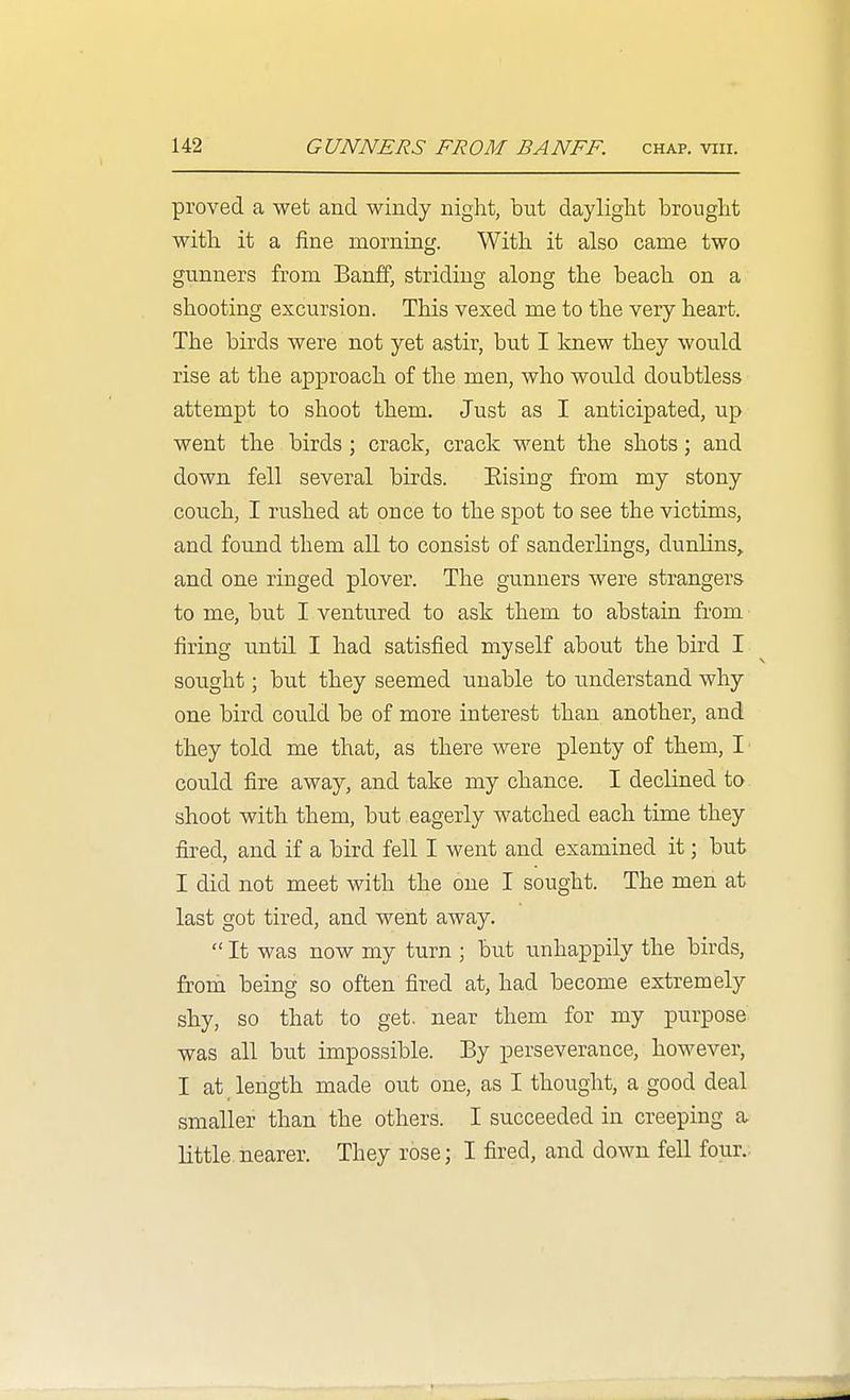 proved a wet and windy night, but dayliglit brought with it a fine morning. With it also came two gunners from Banff, striding along the beach on a shooting excursion. This vexed me to the very heart. The birds were not yet astir, but I knew they would rise at the approach of the men, who would doubtless attempt to shoot them. Just as I anticipated, up went the birds ; crack, crack went the shots; and down fell several birds. Eising from my stony couch, I rushed at once to the spot to see the victims, and found them all to consist of sanderlings, dunlins,, and one ringed plover. The gunners were strangers to me, but I ventured to ask them to abstain from firing until I had satisfied myself about the bird I sought; but they seemed unable to understand why one bird could be of more interest than another, and they told me that, as there were plenty of them, I could fire away, and take my chance. I declined to shoot with them, but eagerly watched each time they fired, and if a bird fell I went and examined it; but I did not meet with the one I sought. The men at last got tired, and went away.  It was now my turn ; but unhappily the birds, from being so often fired at, had become extremely shy, so that to get. near them for my purpose was all but impossible. By perseverance, however, I at length made out one, as I thought, a good deal smaller than the others. I succeeded in creeping a little nearer. They rose; I fired, and down fell four..