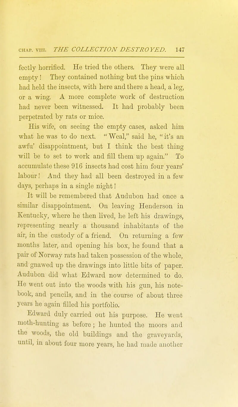fectly horrified. He tried the others. They were all empty ! They contained nothing but the pins which had held the insects, with here and there a head, a leg, or a wing. A more complete work of destruction had never been witnessed. It had probably been perpetrated by rats or mice. His wife, on seeing the empty cases, asked him what he was to do next.  Weal, said he,  it's an awfu' disappointment, but I think the best thing will be to set to work and fill them up again. To accumulate these 916 insects had cost him four years' labour! And they had all been destroyed in a few days, perhaps in a single night! It will be remembered that Audubon had once a similar disappointment. On leaving Henderson in Kentucliy, where he then lived, he left his drawings, representing nearly a thousand inhabitants of the air, in the custody of a friend. On returning a few months later, and opening his box, he found that a pair of Norway rats had taken possession of the whole, and gnawed up the drawings into little bits of paper. Audubon did what Edward now determined to do. He went out into the woods with his gun, his note- book, and pencils, and in the course of about three years he again filled his portfolio. Edward duly carried out his purpose. He went moth-hunting as before ; he hunted the moors and the woods, the old buildings and the graveyards, until, in about four more years, he had made another