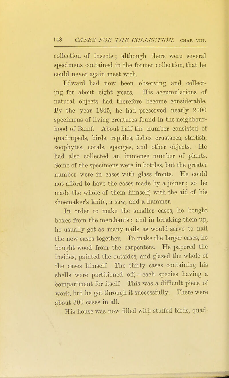 U8 CASES FOR THE COLLECTION, chap. viii. collection of insects ; although there were several specimens contained in the former collection, that he could never again meet with. Edward had now been observing and. collect- ing for about eight years. His accumulations of natural objects had therefore become considerable. By the year 1845, he had preserved nearly 2000 specimens of living creatures found in the neighbour- hood of Banff. About half the number consisted of quadrupeds, birds, reptiles, fishes, Crustacea, starfish, zoophytes, corals, sponges, and other objects. He had also collected an immense number of plants. Some of the specimens were in bottles, but the greater number were in cases with glass fronts. He could not afford to have the cases made by a joiner ; so he made the whole of them himself, with the aid of his shoemaker's knife, a saw, and a hammer. In order to make the smaller cases, he bought boxes from the merchants ; and in breaking them up, he usually got as many nails as would serve to nail the new cases together. To make the larger cases, he bought wood from the carpenters. He papered the insides, painted the outsides, and glazed the whole of the cases himself. The thirty cases containing his shells were partitioned off,—each species having a compartment for itself. This was a difficult piece of work, but he got through it successfully. There were about 300 cases in all. His house was now filled with stuffed birds, quad •