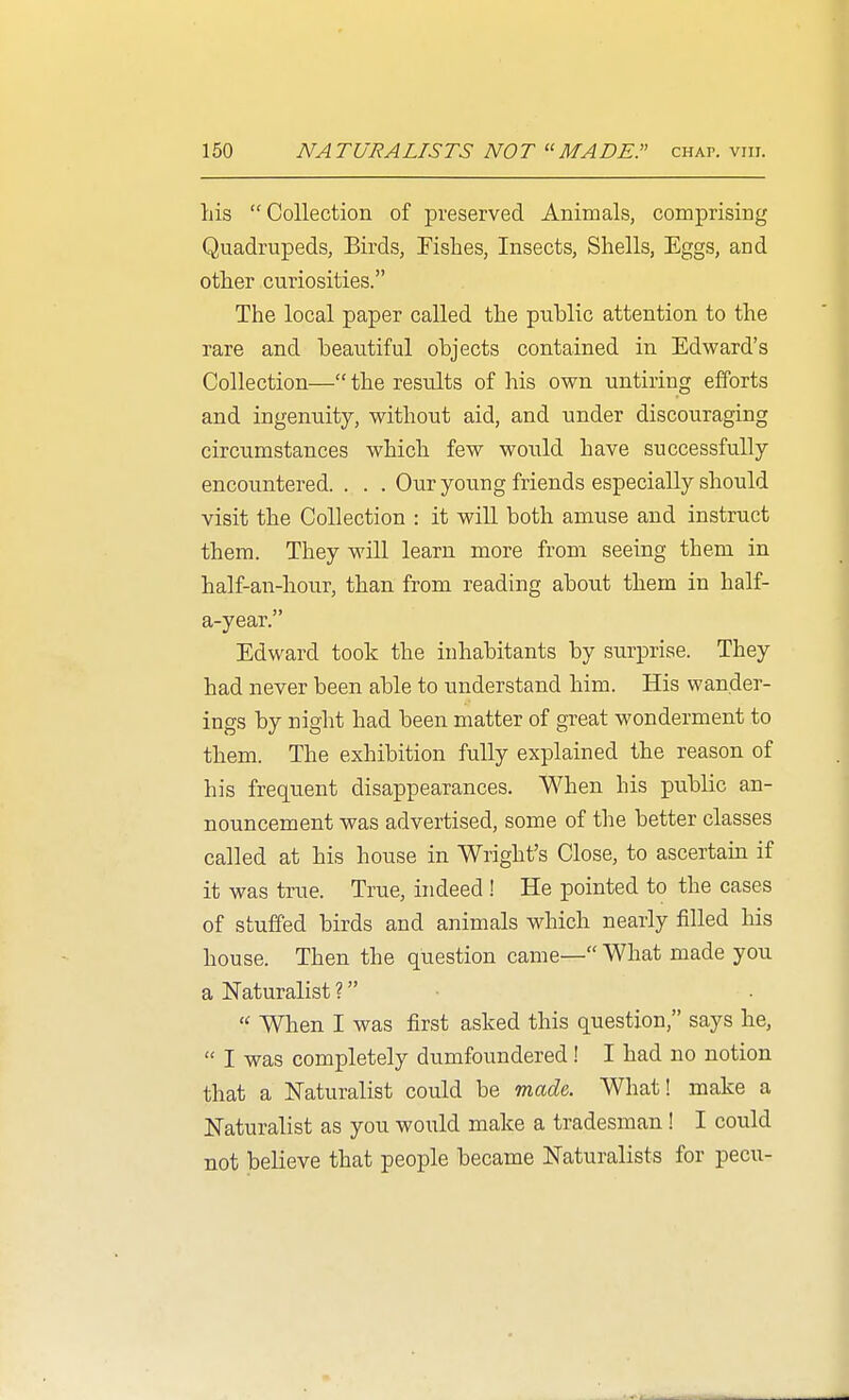 his Collection of preserved Animals, comprising Quadrupeds, Birds, Fishes, Insects, Shells, Eggs, and other curiosities. The local paper called the public attention to the rare and beautiful objects contained in Edward's Collection— the results of his own untiring efforts and ingenuity, without aid, and under discouraging circumstances which few would have successfully encountered. . . . Our young friends especially should visit the Collection : it will both amuse and instruct them. They will learn more from seeing them in half-an-hour, than from reading about them in half- a-year. Edward took the inhabitants by surprise. They had never been able to understand him. His wander- ings by night had been matter of great wonderment to them. The exhibition fully explained the reason of his frequent disappearances. When his public an- nouncement was advertised, some of the better classes called at his house in Wright's Close, to ascertam if it was true. True, indeed ! He pointed to the cases of stuffed birds and animals which nearly filled his house. Then the question came— What made you a Naturalist ? •  When I was first asked this question, says he,  I was completely dumfoundered! I had no notion that a Naturalist could be made. What! make a Naturalist as you would make a tradesman! I could not believe that people became Naturalists for pecu-