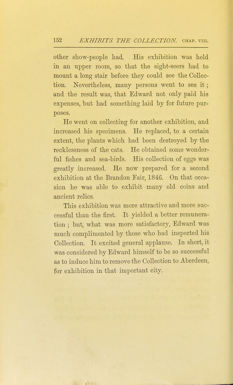 other show-people had. His exhibition was held in an upper room, so that the sight-seers had to mount a long stair before they could see the Collec- tion. ISTevertheless, many persons went to see it; and the result was, that Edward not only paid his expenses, but had something laid by for future pur- poses. He went on collecting for another exhibition, and increased his specimens. He replaced, to a certain extent, the plants which had been destroyed by the recklessness of the cats. He obtained some wonder- ful fishes and sea-birds. His collection of eggs was greatly increased. He now prepared for a second exhibition at the Brandon Fair, 1846. On that occa- sion he was able to exhibit many old coins and ancient relics. This exhibition was more attractive and more suc- cessful than the first. It yielded a better remunera- tion ; but, what was more satisfactory, Edward was much complimented by those who had inspected his Collection. It excited general applause. In short, it was considered by Edward himself to be so successful as to induce him to remove the Collection to Aberdeen, for exhibition in that important city.